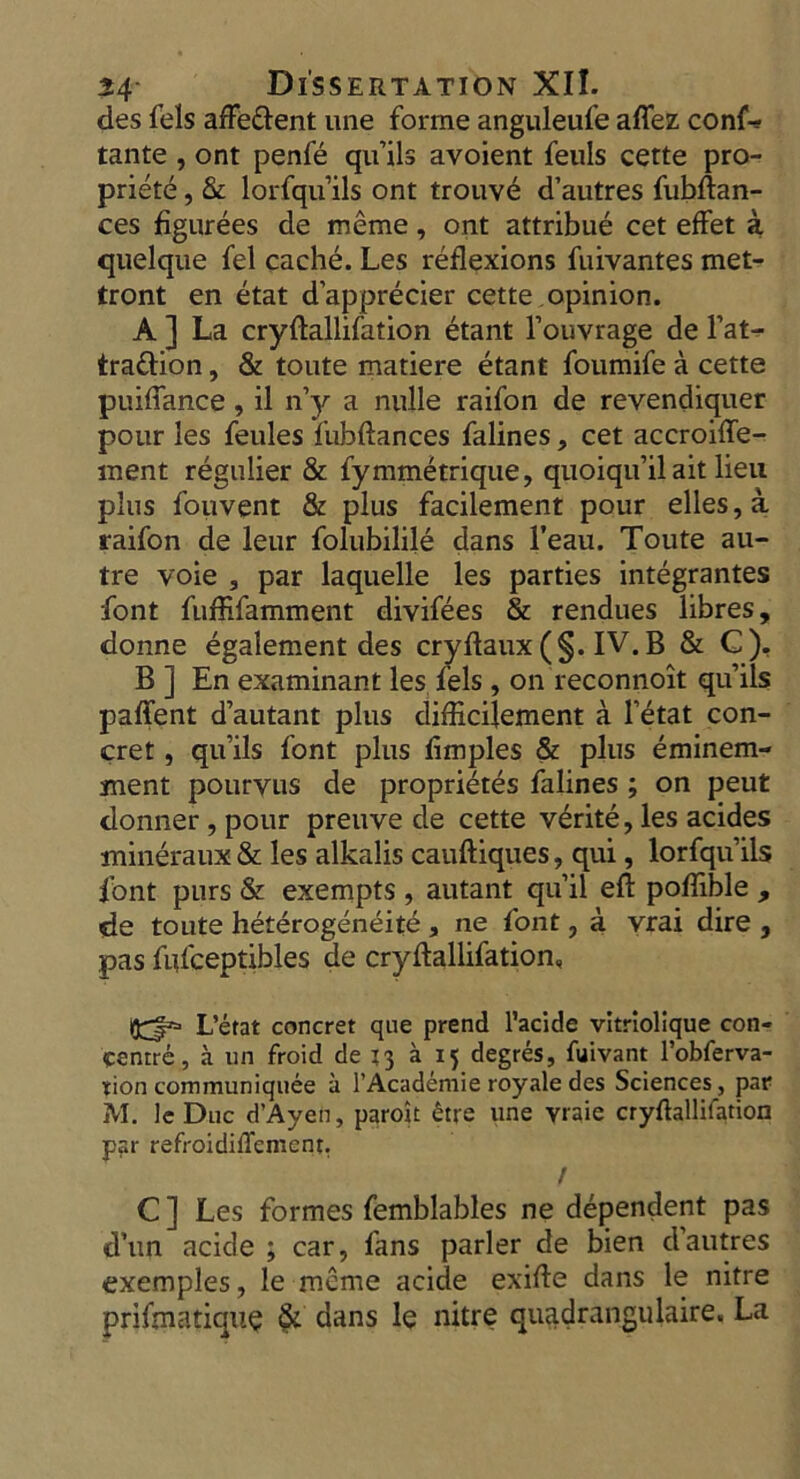 des fels afferent une forme anguleufe aflez conf* tante , ont penfe qu’ils avoient feuls cette pro- priety , & lorfqu’ils ont trouve d’autres fubftan- ces figurees de meme, ont attribue cet effet a quelque fel cache. Les reflexions fuivantes met- tront en etat d’apprecier cette opinion. A ] La cryftallifation etant l’ouvrage de l’at- trattion, & toute matiere etant foumife a cette puiflance, il n’y a nulle raifon de revendiquer pour les feules fubftances falines, cet accroifle- ment regnlier & fymmetrique, quoiqu’il ait lieu plus fouvent & plus facilement pour elles,a raifon de leur folubilile dans l’eau. Toute au- tre voie 3 par laquelle les parties integrantes font fuflifamment divifees & rendues libres, donne egalement des cryftaux (§. IV. B & C), B ] En examinant les fels, on reconnoit qu’ils paffent d’autant plus diflkilement a l’etat con- cret, qu’ils font plus fimples & plus eminem- ment pourvus de proprietes falines ; on peut donner, pour preuve de cette v£rite, les acides mineraux & les alkalis cauftiques, qui, lorfqu’ils font purs & exempts , autant qu’il eft poflible , <de toute heterogeneite a ne font, a vrai dire , pas fiifceptibles de cryftallifation, L’etat concret qne prend l’acide vltriolique con- centre, a un froid de 13 a 15 degres, fuivant l’obferva- tion communiquee a l’Academie royale des Sciences, par M. 1c Due d’Ayen, paroit £tre une yraie cryftallifation par refroidiflement. / C ] Les formes femblables ne dependent pas d’un acide ; car, fans parler de bien d’autres exemples, le meme acide exifte dans le nitre prifmatique & dans le nitre quadrangulaire. La