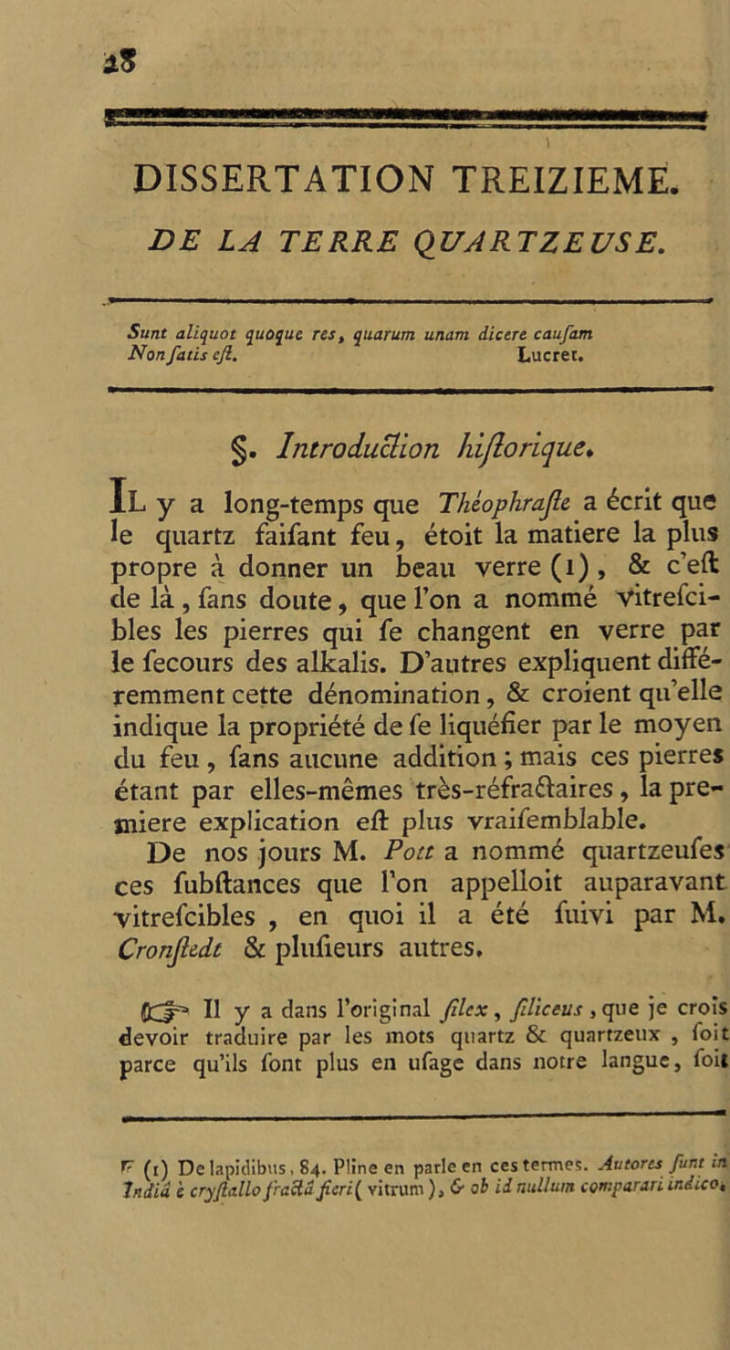 I DISSERTATION TREIZIEME. DE LA TERRE QDARTZEUSE. Sunt aliquot quoque res, quorum unam dicere caufam Non fans efi. Lucrer. §. Introduction hiflorique» iLy a long-temps que Theophrajle a ecrit que le quartz faifant feu, etoit la matiere la plus propre a donner un beau verre(i), & c’eft de la , fans doute, que l’on a nomme vitrefci- bles les pierres qui fe changent en verre par le fecours des alkalis. D’autres expliquent diffe- remment cette denomination, & croient qu’elle indique la propriete de fe liquefier par le moyen du feu , fans aucune addition ; mais ces pierres etant par elles-memes tres-refraftaires, la pre- miere explication eft plus vraifemblable. De nos jours M. Pott a nomme quartzeufes ces fubftances que Ton appelloit auparavant vitrefcibles , en quoi il a ete fuivi par M. Cronjlddt & plufieurs autres. OCr* II y a dans l’original Jilcx, filiceus , que je crois devoir traduire par les mots quartz & quartzeux , foit parce qu’ils font plus en ufage dans notre langue, foit fr (j) De lapicUbus. 84. Pline en parle en cestermes. Autores funt in India e cryjlallo firacta fieri( vitrum ),& ob id nullum comparari indico.