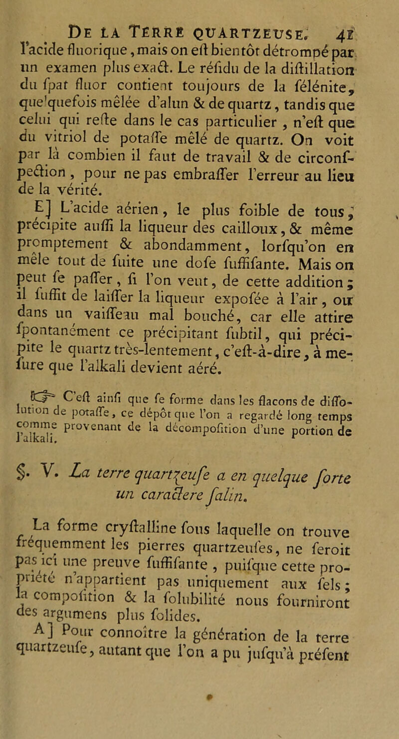 1’acide fluorique, mais on eft bientor detromoe par un examen plusexaft. Le refidu de la diftillation du fpat fluor contient toujours de la feldnite, que'quefois melee d’alun & de quartz, tandis que celui qui refte dans le cas particular , n’eft que du vitriol de potaiTe mele de quartz. On voit par la combien il faut de travail & de circonf- pedtion , pour ne pas embraffer l’erreur au lieu de la verite. E] L’acide aerien , le plus foible de tous; precipire auffi la liqueur des cailloux, & meme prcmptement & abondamment, lorfqu’on en mele tout de fuite une dofe fuffifante. Mais on peut fe paffer, li I’on veut, de cette addition j il fuffit de laiffier la liqueur expofee a fair , oir dans un, vaiffeau mal bouche, car elle attire fpontanement ce precipitant fubtil, qui preci- pite le quartz tres-lentement, c’elt-a-dire 9 a me- fure que l’alkali devient aere. . C ed a*uf* que fe forme clans les flacons de diflo- ution de potafTe, ce depot que Ton a regarde long temps Taikalf P‘ovenant la deeompofition d’une portion de §• V. La ter re quart^eufe a en quelque forte un caraclere falin. La forme crystalline fous laquelle on trouve frequemment les pierres quartzeufes, ne feroit pas mi une preuve fuffifante , puifque cette pro- puete nappartient pas uniquement aux fels; a competition & la folubilite nous fourniront des argumens plus folides. A] Pour connoitre la gyration de la terre quartzeufe, autant que l’on a pu jufqu a prefent