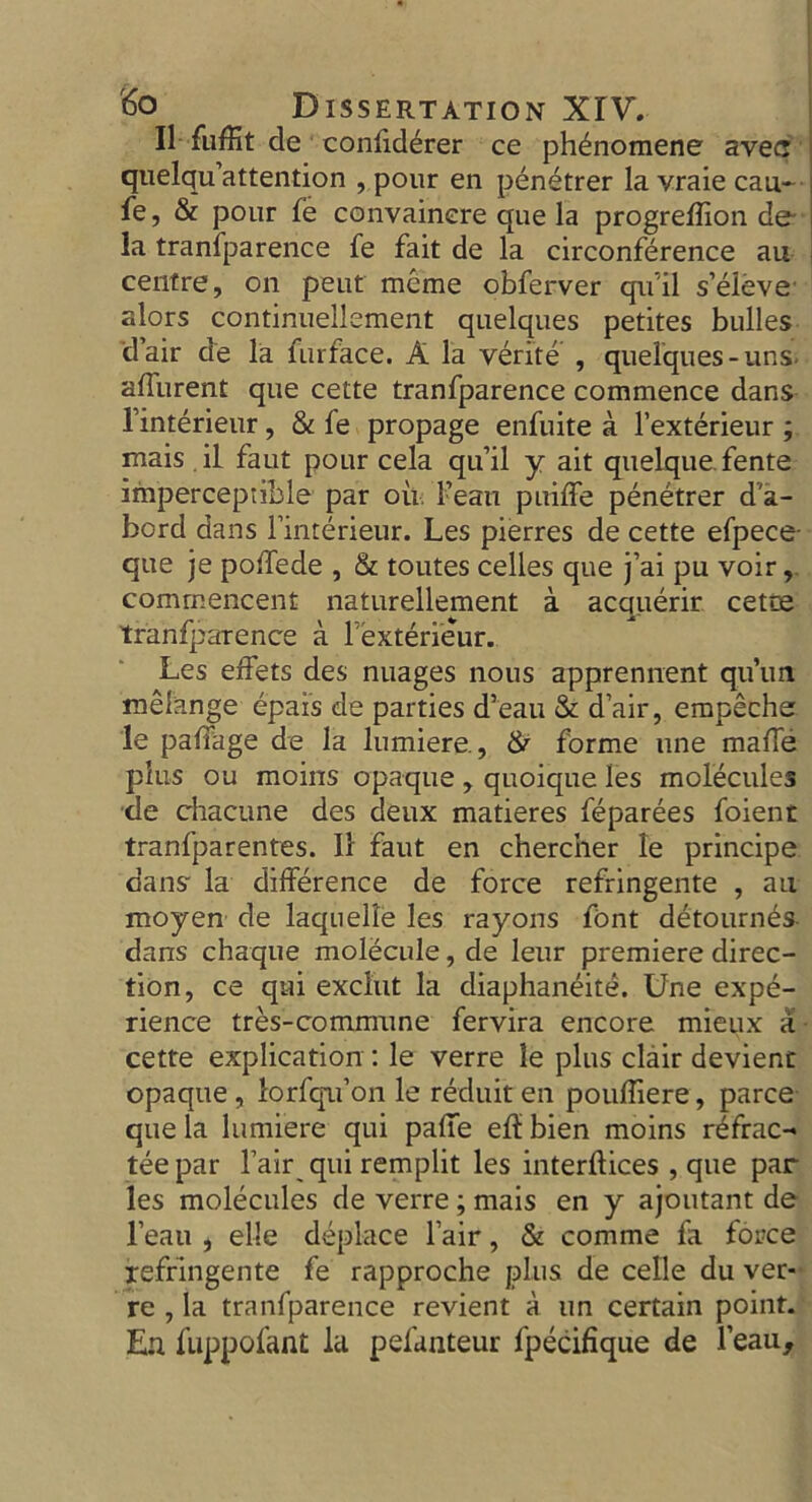 II fuffit de confiderer ce ph^nomene avec j quelqu’attention , pour en penetrer lavraiecau- fe, & pour fe convainere que la progreffion de- la tranfparence fe fait de la circonference an centre, on peut meme obferver qu'il s’eleve alors continuellement quelques petites bulles dair de la furface. A la verite , quelques-uns affluent que cette tranfparence commence dans l’interieur, & fe propage enfuite a l’exterieur ; mais . il faut pour cela qu’il y ait quelque.fente imperceptible par oil. Fean puiffe penetrer d'a- bord dans Fimerieur. Les pierres de cette efpece que je poffede , & toutes celles que j’ai pu voir, commencent naturellement a acquerir cetce tranfparence a 1 exterieur. Les effets des nuages nous apprennent qii’im melange epais de parties d’eau & d’air, empeche le paffage de la lumiere., & forme line maffe plus ou moins opaque, quoique les molecules ■de chacune des deux matieres feparees foient tranfparentes. II faut en chercher le principe dans- la difference de force refringente , au moyen de laquelle les rayons font detourn^s dans chaque molecule, de leur premiere direc- tion, ce qai exclut la diaphaneite. Une expe- rience tres-commune fervira encore mieux a cette explication : le verre le plus clair devient opaque , lorfqu’on le reduit en pouftiere, parce que la lumiere qui paffe eft bien moins refrac- tee par Fair qui remplit les interftices , que par les molecules de verre ; mais en y ajoutant de l’eau , elle deplace Fair, & comme fa force refringente fe rapproche plus de celle du ver- re , la tranfparence revient a un certain point. En fuppofant la pefanteur fpecifique de l’eau.