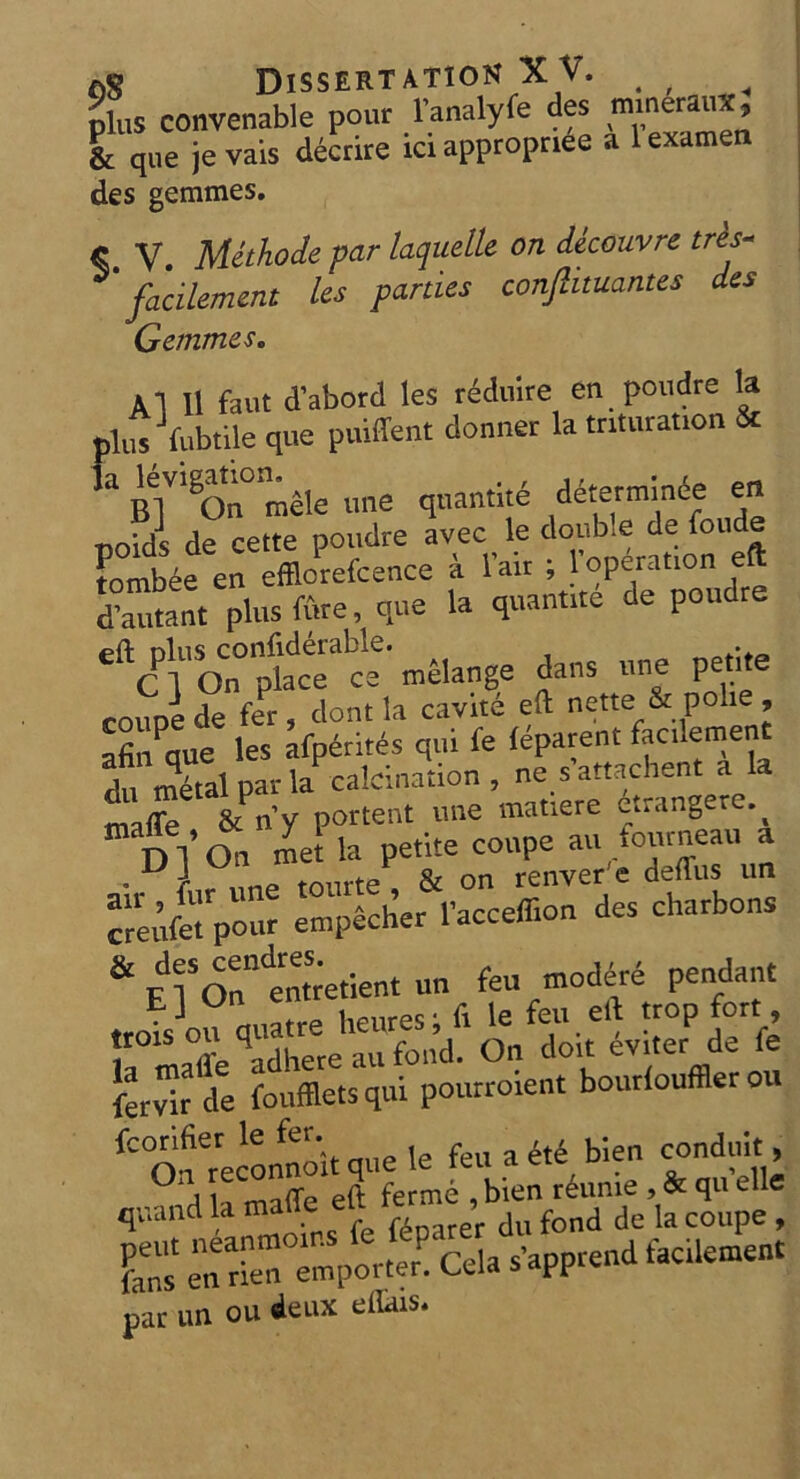 Dissertation X V. . , Sis convenable pour l’analyfe des mineral*, & que je vais decrire ici appropriee a 1 examen des gemmes. C V Methode par laquelle on decouvre tres- facilemcnt Us panics conftnuantcs des Gemmes. 11 II faut d’abord les reduirc en poudre la plus fubtile que puiffent donner la tnturaaon & la ^igatioru^ ^ quantite determinde en noids de cette poudre avec le double de foude tombee en efflcrefcence a lair ; l’operation eft ^atant plus fure, que la quantite de poudre ^Cl'onph^ce' melange dans une petite coupe de fer, dont la cavite eft nette & polie, afin que les afP6rites qui fe leparent facilement du metal par la calcination, nesattachent Zffe & rfy portent une matiere dtrangere f,-o. creufetVour empecher l’acceffion des charbons & ElSOnndenttetient un feu tnodere pendant ,rot]ou quatre heures; ft le feu.eft tropfbrt , troisou q ^d> Cn doit evlter de fe ffljpi pourrolent bourlouffler ou fcOnereconno'itqueIe feuadtd bien conduit a Iffp eft ferme , bien reume , & qu elle quand la made elt ’ d f d de ia COUpe , pent neanmoins fe fdpater du to ferns en nen emporter. C-eia sapp * par un ou deux eftais.