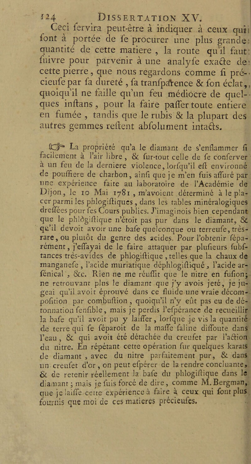 Ceci fervira peut-etre a indiqaer a ceux qui; lont a portee de fe procurer une plus grande: quantite de cette matiere , la route qu’il faut fuivre pour parvenir a une analyfe exa&e de' cette pierre, que nous regardons comrae li pre- cieufepar fa duret£ , fa tranfpAence & fon eclat,, quoiqu’il ne faille qu’un feu mediocre de quel- ques inilans , pour la faire pafler toute entiere en fumee , tandis que le rubis & la plupart des autres gemmes redent abfolument intatts. La propriete qu’a le diamant de s’enflammer ft facilement a Fair libre , & fur-tout celle de fe conferver a un feu de la derniere violence, lorfqu’il eft environne de pouffiere de charbon, ainft que je m’en fuis affure par une experience faite au laboratoire de l’Academie de Dijon, le io Mai 1781 , m’avoient determine a le pla- cer parini les pblogiftiques , dans les tables mineralogiques dreffees pour fes Cours publics. J’imaginois bien cependant que le phldgiftiquc n’etoit pas pur dans le diamant, 8c qt’il devoit avoir une bafe quelconque ou terreufe, tres- rare, ou plutot du genre des acide^. Pour l’obtenir fepa- rement, j’effayai de le faire attaquer par plufieurs fubf- tances tres-avides de phlogiftique ,telles que la chaux de manganefe , l’acide muriatique dephlogiftique, l’acide ar- fenical , See. Rien ne me reuffit que le nitre en fufion; ne retrouvant plus le diamant que j’y avois jete, je ju- geai qu’il avoit eprouve dans ce fluide une vraie decom- pofttion par combuftion , quoiqu’il n’y eut pas eu de de- tonnatioa fenfible, mais je perdis Fefperance de recueillir la bafe qu’il avoit pu y laiffer, lorfque je vis la quantite de terre qui fe feparoit de la maffe faline diffoute dans l’eau, 8c qui avoit ete detachee du creufet par I’a&ion du nitre. En repetant cette operation fur quelques karats de diamant , avec du nitre parfaitement pur, 8c dans un creufet d’cr, on pent efperer de la rendre concluante, 8c de retenir reellement la bafe du phlogiftique dans le diamant; mais je fuis force de dire, comme M. Bergman, que jelaiffe cette experience a faire a ceux qui font plus founds que moi de ces matieres precieufcs.