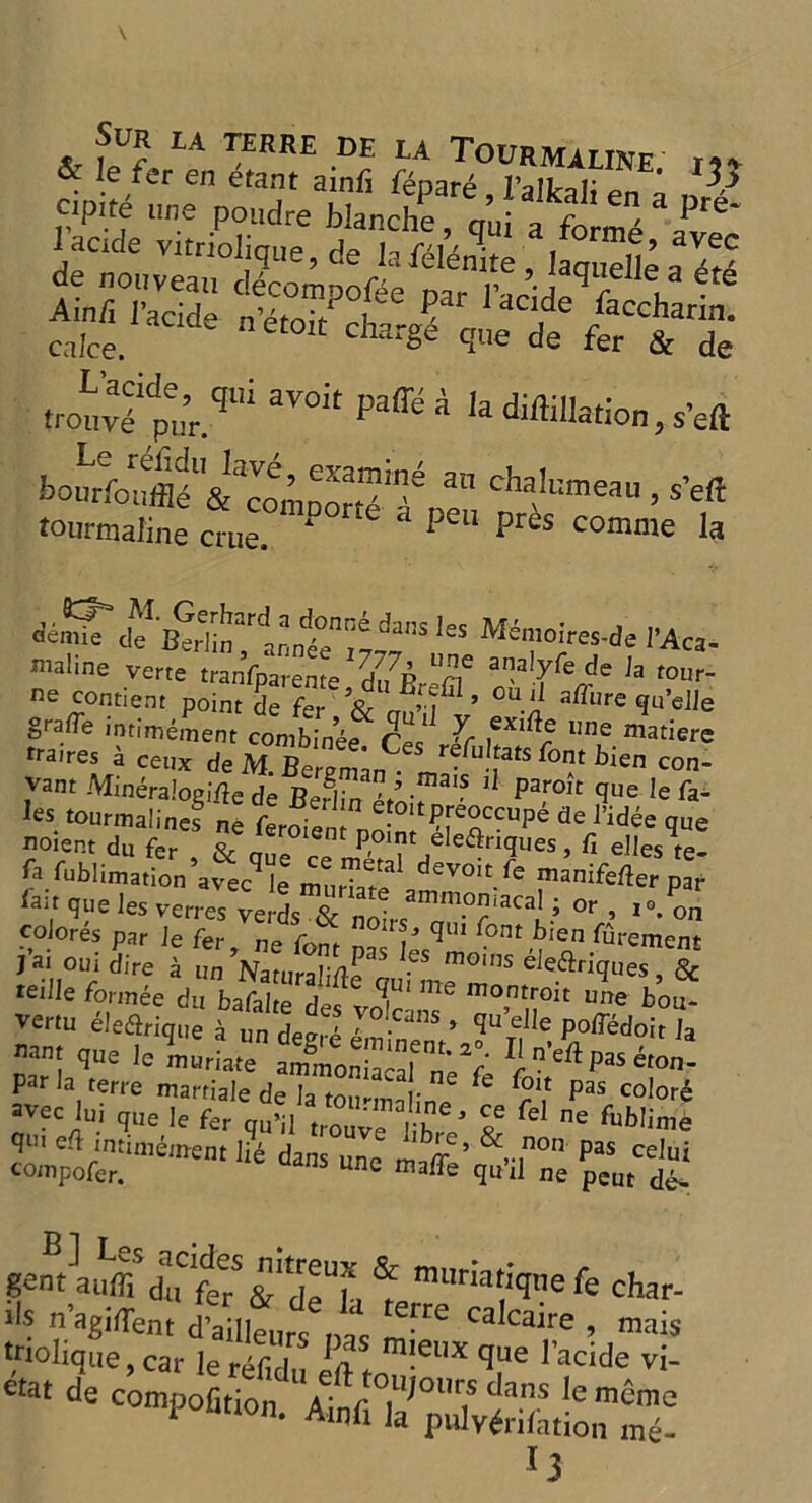 le fer en etant ainfi fenare I’allroT' * ^ cipite mie nondre blanche ' J\ ' *1 3 Pr6* ,iv1p.ql!i aVOit Paff- bourfoif® PtmnStf/ 3n ChaU™eau > *« tourmaline crue. * pe“ pres comme la deS cuf'ljJrhnn n'ie” 11 M4mt*es-de I’Aca- maline verte tranfparente d^Br^m aalyfeJe la f0up~ ne c°ntient point de fer ’& n ’ i ’ °U-n a^l,re qu’elle grafle intimement combinee Ces T 1106 matierc traires a ceux de Af Berem'm r^u!fats for>t bien con- vant Mineraloztfe de BeflTn™.’lJ Paro'c que le Ta- les tourmalines ne feroie ef0ltPre°ccuPe de 1’idee que noient du fer £e *eroient P°>nt eleflriques, fi elles te! ft fublimMion’a^lmuriar? devoit.re mniferter par lai, que les W colores par le fer, ne font ms  font bl(ln fupement jai out dire a un Natural;*^ moins eiedtriques, & “Me formee du bafa etftl' ”* m°™oit e W vertu eleftrique a un deer! e'minenV ?UTf * £0^doit Ja mnj (Iue le muriate ammonia-al n’pV Pas Non- par la terre martiale de la tou-malinP ^ r? paS colore avec lui que ]e fer cm’il trouv! ! h ? feI °e fub!^e qei efl intunement li6 dans une A A6’ &,-,non Pas celui compofer. unc maffe qu il ne peut de- & tnuriariqtie k char- >1? n’agiflent d’ailleurt Das Cakai,;e ’ raais triolique, car |e r■, j ' m!eux que 1 acide vi- otat de compofition Ainf °,llp31Ir.s c*ans *e memo ‘ • Alnfi la pulverisation me-