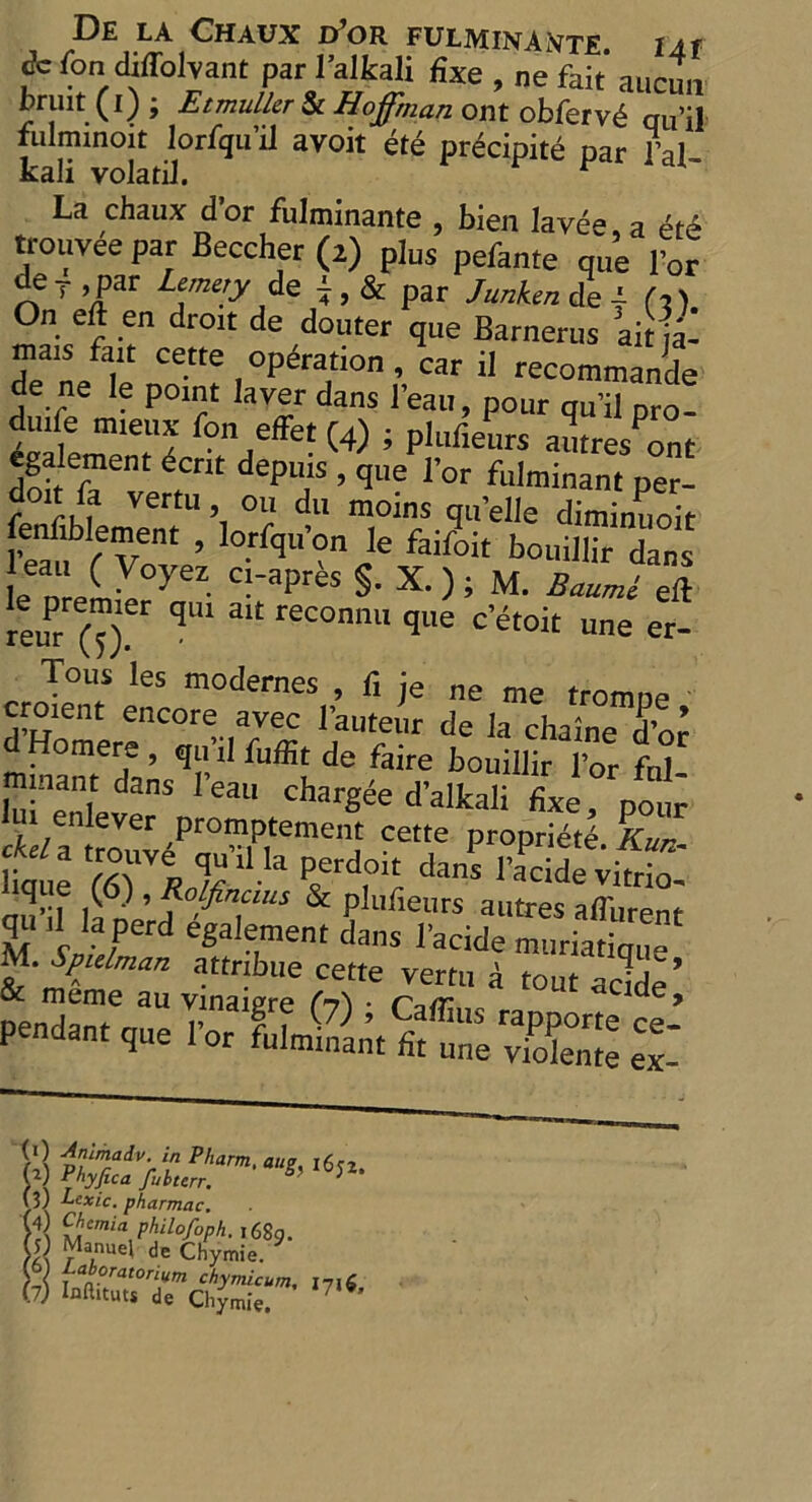 fc (on diffohant par 1’alkali fixe , ne fait aucmi Jruit.CO i Etmuller Sc Hoffman out obfervh qu’il iLilminoit lorfgu’il avoit eth precipite par i’al kali volatiJ. r La chaux d’or fulminante , bien lavee, a ete trouveepar Beecher (2) plus pefante que lor de 7 ,par Lemery de 7 , & par Junken de | (3). On eft en droit de douter que Barnerus ait ja- mais fait cette operation , car il recommande de ne le point laver dans l’eau, pour qu’il pro. duife mieux fon effet (4) ; plufieurs autres^nt egalement dent depths , que l’or fulminant per- fp if M VertU ’i °lr du moins clll'elle diminuoit foifiblement , lorfqtfon le faifoit bouillirdans eau ( Voyez ci-aprbs §. X. ) ; M. Baumfll xem ^ qU1 31t reconnu que c etoit une er- Tons les modernes , fi je ne me tromne croient encore avec l’auteur de la chaine d’or d Homere , qu’il fuffit de faire bouillir l’or fnl minant dans lean chargee d’alkali fixe, pour ui enlever promptement cette propriete Kur w %ri^’ilIa ierd,oi5 ^idevS: friars- \3) Lcxic. pharmac, (4) Chcmia philofoph. ,689. 0) Manuel de Chymie. y{ Jfa°or*‘°rium chymicum,