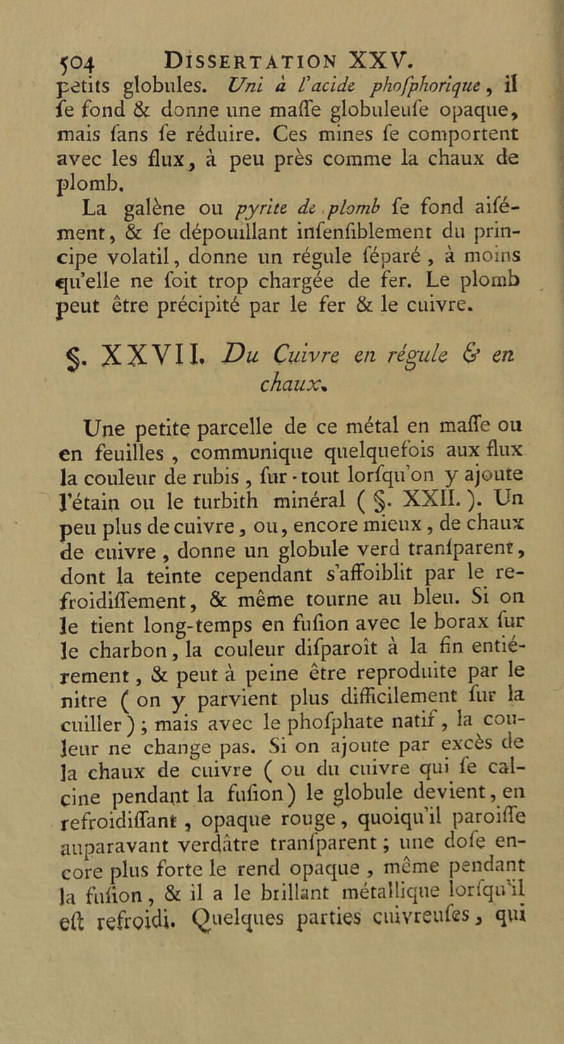 petitS globules. Uni d I'acide phofphorique, il fe fond & donne une made globuleufe opaque, mais fans fe reduire. Ces mines fe component avec les flux, a peu pr£s comme la chaux de plomb. La galene ou pyrite de plomb fe fond aife- ment, & fe depouillant infenfiblement du prin- cipe volatil, donne un regule fepare , a moms quelle ne foit trop chargee de fer. Le plornb peut etre precipit6 par le fer & le cuivre. §. XXVII. Du Cuivre, en regule & en chaux. Une petite parcelle de ce metal en made ou en feuilles , communique quelquefois aux flux la couleur de rubis , fur - tout lorfqu on y ajoute l’etain ou le turbith mineral ( §. XXIL ). Un peu plus de cuivre, ou, encore mieux, de chaux de cuivre , donne un globule verd tranfparenr, dont la teinte cependant s’affoiblit par le re- froidiffement, & meme tourne au bleu. Si on le tient long-temps en fufion avec le borax fur le charbon, la couleur difparoit a la fin entie- rement, & peut a peine etre reproduite par le nitre ( on y parvient plus difficilement fur la cuiller ) ; mais avec le phofphate natir , la cou- leur ne change pas. Si on ajoute par exc&s de la chaux de cuivre ( ou du cuivre qui fe cal- cine pendant la fufion) le globule devient,en refroidiffant , opaque rouge, quoiqu’il paroiffe auparavant verdatre tranfparent; une dofe en- core plus forte le rend opaque , mcme pendant la fufion, & il a le bnllant metalhque lorfqu il ed reftoidi. Quelques parties ciuvreufes, qui