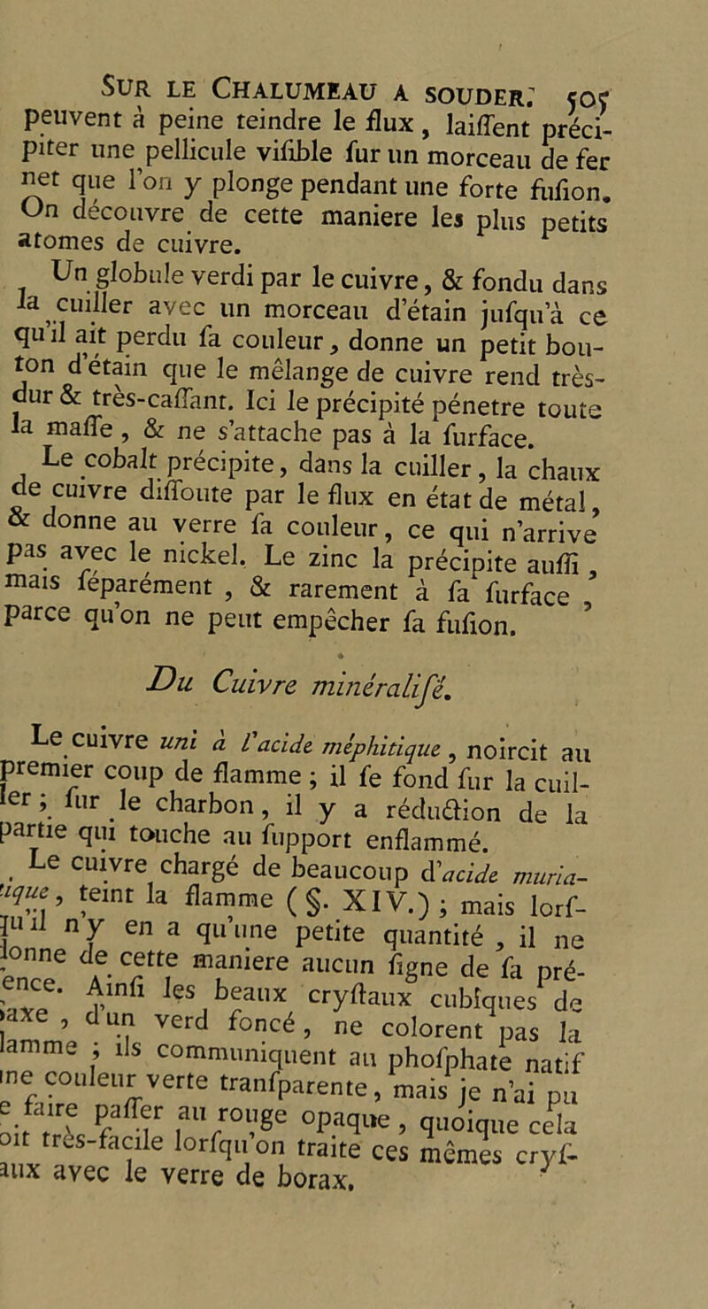 peuvent a peine teindre le flux, laiffent preci- piter une pellicule viflble fur un morceau de fer net que Ion y plongependant une forte fofion. On decouvre de cette maniere les plus petits atomes de cuivre. Un globule verdi par le cuivre, & fondu dans ,.?U^er avec un morceau detain jufqua ce qu il ait perdu fa couleur, donne un petit bou- ton d’etain que le melange de cuivre rend tres- dur & tres-caflanr. Ici le precipite penetre touts la mafle , & ne s’attache pas a la furface. Le cobalt precipite, dans la cuiller, la chaux de cuivre diffoute par le flux en etatde metal , & donne au verre fa couleur, ce qui n’arrive pas avec le nickel. Le zinc la precipite auffi , mais feparement , & rarement a fa furface parce qu on ne pent empecher fa fufion. Du Cuivre mineralifi. Le cuivre uni a L'acide. mephitique , noircit au premier coup de flamme ; il fe fond fur la cuil- ler; lur le charbon, il y a reduction de la partie qui touche au fupport enflamme. Le cuivre charge de beaucoup d'acide muria- lTeC !eint la ^mme (§. XIV.) ; mais lorf- JL11] n[ena qu’»ne petite quantity , il ne i°nncee m?niere aucun flg°e fle fa pre- nce. Ainfi les beaux cryftaux cubfques de axe , d un verd fonc6 , ne colorent pas la amme ; ils communiques au phofphate natif me couleur verte tranfpareme, mais je n’ai pu oiftrt °paque ’ V'oique cela f tr^s_flaeile lorfqu’on traite ces memes cryf- aux avec le verre de borax, J