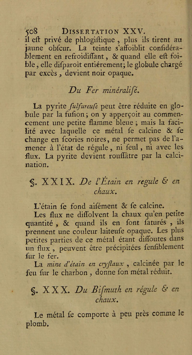 - il eft privé de phlogiftique , plus ils tirent au jaune obfcur. La teinte s'affoiblit confidéra- blement en refroidiflant, &amp; quand elle eft foi- ble , elle difparoit entiérement; le globule chargé par excès , devient noir opaque. Du Fer minéralife. La pyrite fulfureufe peut être réduite en glo- bule par la fufion; on y apperçoit au commen- cement une petite flamme bleue ; mais la faci- lité avec laquelle ce métal fe calcine &amp; fe change en fcories noires, ne permet pas de l'a- mener à l’état de régule, ni feul, ni avec les flux. La pyrite devient rouffâtre par la calci- nation. S$. XXIX. De l'Étain en regule &amp; en chaux. . L'étain fe fond aïfément &amp; fe calcine. Les flux ne diflolvent la chaux qu’en petite quantité , &amp; quand ils en font faturés , ils prennent une couleur laiteufe opaque. Les plus petites parties de ce métal étant diffoutes dans un flux , peuvent être précipitées fenfiblement fur le fer. La mine d'étain en cryflaux , calcinée par le feu fur le charbon , donne fon métal réduit. §. XXX. Du Bifmuth en régule &amp; en chaux. Le métal fe comporte à peu près comme le plomb.