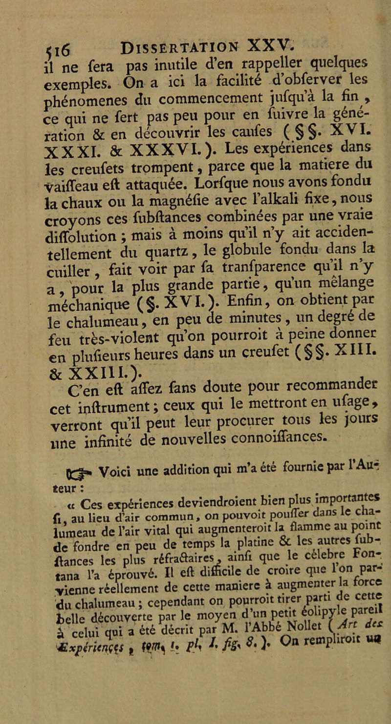 il ne fera pas inutile d'en rappeller quelques exemples. On a ici la facilité d’obferver les phénomenes du commencement jufqu'à la fin, ce qui ne fert pas peu pour en fuivre la géné- ration &amp; en découvrir les caufes (S$. XVI. XXXI. &amp; XXXVI. ). Les expériences dans les creufets trompent , parce que la matiere du vaiffeau eft attaquée. Lorfque nous avons fondu la chaux ou la magnéfie avec l’alkali fixe, nous croyons ces fubftances combinées par une vraie diflolution ; mais à moins qu'il my ait acciden- tellement du quartz, le globule fondu dans la cuiller , fait voir par fa tranfparence qu'il n'y a, pour la plus grande partie, qu'un mêlange méchanique ($. X VI.). Enfin, on obtient par le chalumeau, en peu de minutes , un degré de feu très-violent qu'on pourroit à peine donner en plufieurs heures dans un creufet ($S. XIIT. &amp; XXILL.). en eft affez fans doute pour recommander cet inftrument ; ceux qui le mettront en ufage, verront qu'il peut leur procurer tous les jours une infinité de nouvelles connoiffances. = Voici une addition qui m'a été fournie par l'Au= teur : « Ces expériences deviendroient bien plus, importantes fi, au lieu d'air commun, on pouvoit poufer dans le cha- Jumeau de l'air vital qui augmenteroit la flamme au point de fondre en peu de temps la platine &amp; les autres fub- ftances les plus réfradtaires, ainfi que le célebre Fon- tana l'a éprouvé. Il eft difficile de croire que Pon par&lt; vienne réellement de cette maniere à augmenter la force du chalumeau ; cependant on pourroit tirer parti de cette belle découverte par le moyen d’un petit éolipyle pareil À celui qui a été décrit par M. l'Abbé Nollet (Art des Æxpériences p tO le Ph I, fig, 8.) On rempliroit ug