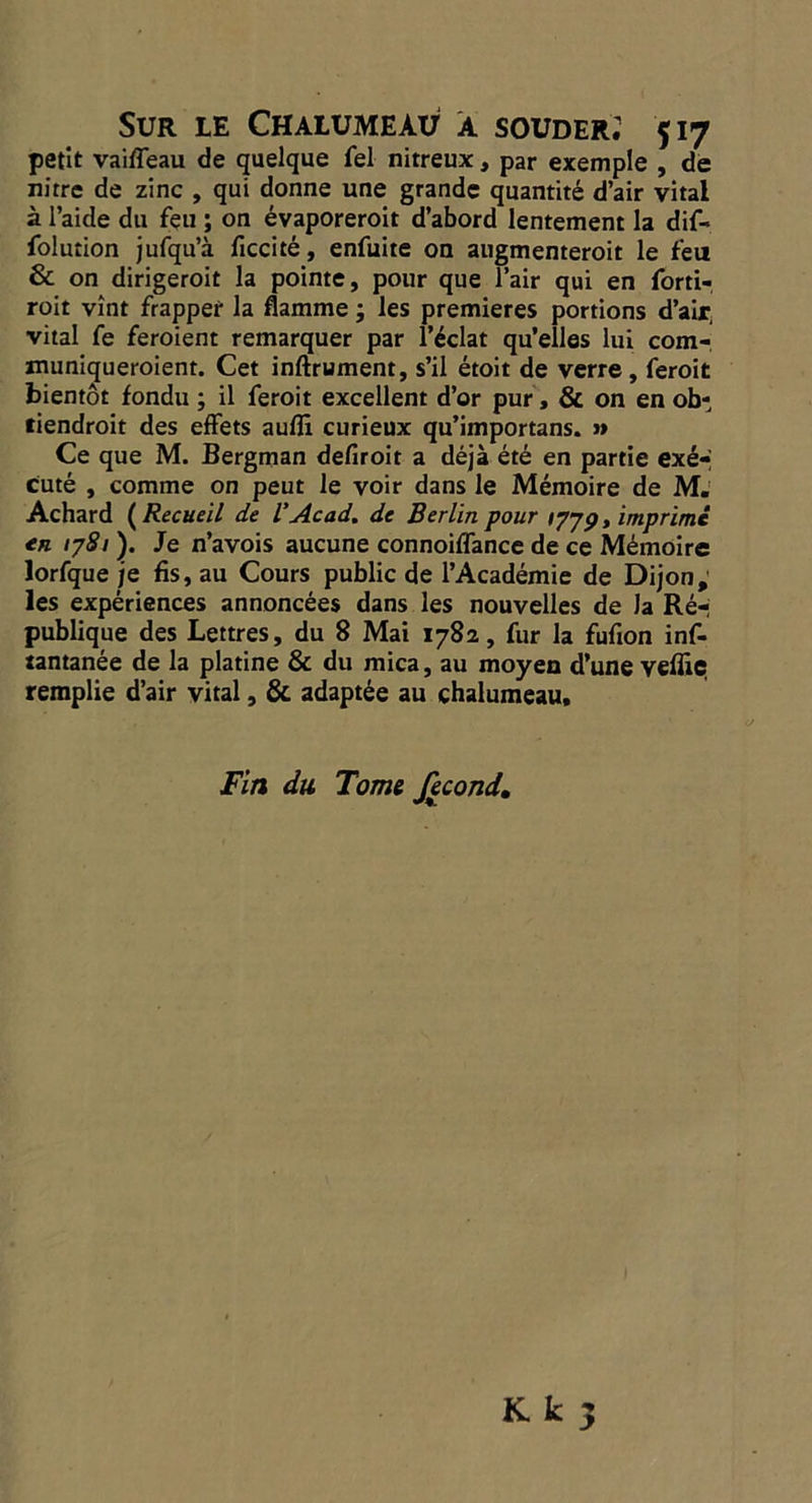 SUR LE CHALUMEAU A SOUDER: $17 petit vaifleau de quelque fel nitreux , par exemple , de nitre de zinc , qui donne une grande quantité d'air vital à l’aide du feu; on évaporeroit d'abord lentement la dif- {olution jufqu'à ficcité, enfuite on augmenteroit le feu &amp; on dirigeroit la pointe, pour que Pair qui en forti- roit vint frapper la flamme ; les premieres portions d'air vital fe feroient remarquer par l'éclat qu'elles lui com- muniqueroient. Cet inftrument, s’il étoit de verre , feroit bientôt fondu ; il feroit excellent d’or pur, &amp; on en ob- tiendroit des effets aufi curieux qu'importans. » Ce que M. Bergman defroit a déjà été en partie exé- cuté , comme on peut le voir dans le Mémoire de M. Achard (Recueil de P Acad, de Berlin pour 1779, imprimé en 1781). Je wavois aucune connoiffance de ce Mémoire lorfque je fis, au Cours public de l’Académie de Dijon, les expériences annoncées dans les nouvelles de Ja Ré publique des Lettres, du 8 Mai 1782, fur la fufion inf- tantanée de la platine &amp; du mica, au moyen d'une vefe ?, remplie d'air vital , &amp; adaptée au chalumeau, Fin du Tome fecond. K k wa