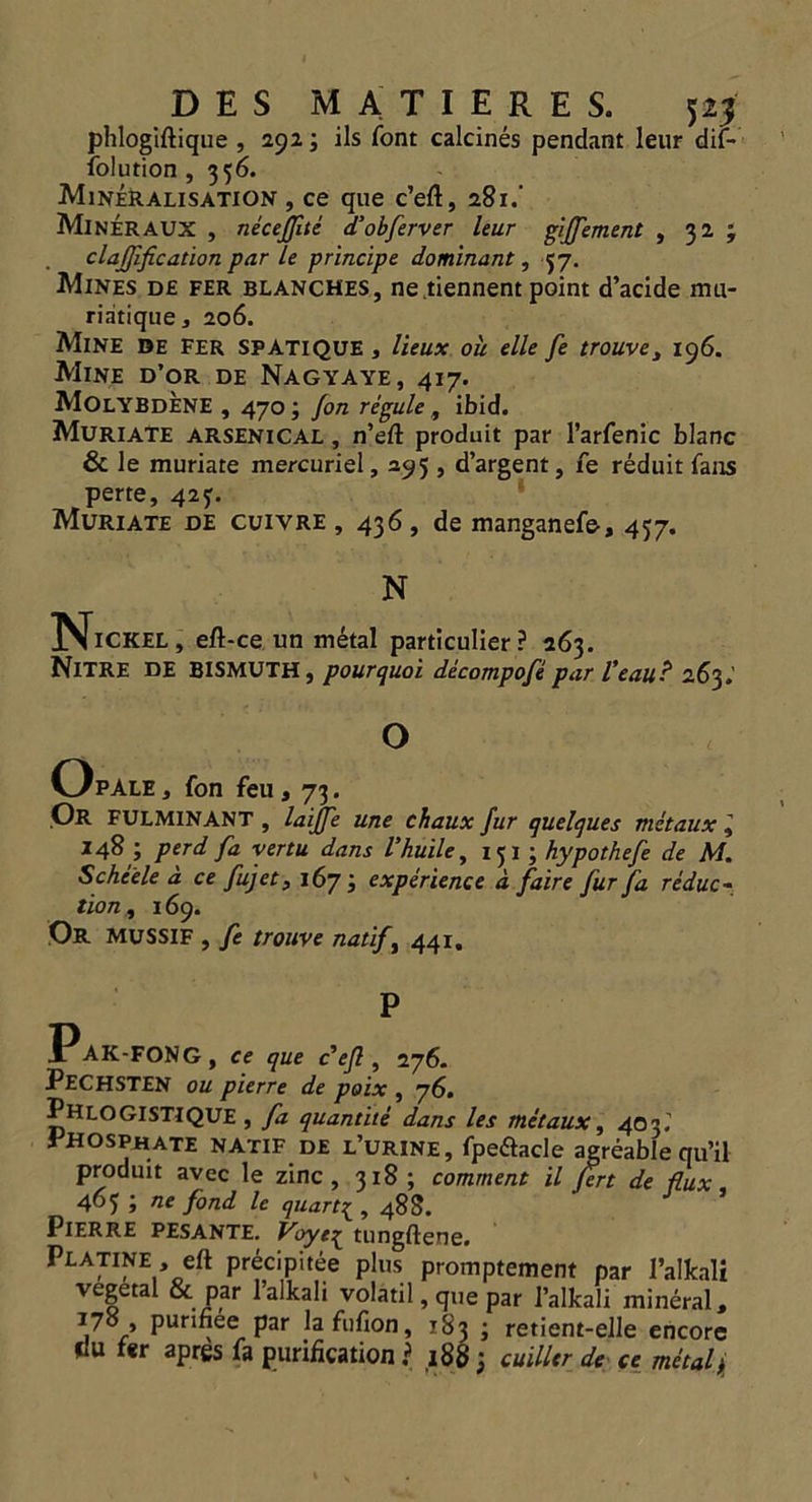 phlogiftique , 2923 ils font calcines pendant leur dit- folution , 356. Mineralisation , ce que c’eft, 281.’ MinerAUX , neceffite d’obferver leur giffement , 32 ; clarification par le principe dominant, 57. Mines de fer blanches, ne.tiennent point d’acide rnu- riatique, 206. Mine de Fer SPATIQUE , lieux ou elle fe trouvey 196. Mine d’or de Nagyaye, 417. MolYBDENE , 470 3 Jon regule , ibid. Muriate arsenical , n’eft produit par l’arfenic blanc & le muriate mercuriel, 295 , d’argent, fe reduit fans perte, 425:. Muriate de cuivre , 436, de manganefe, 457. N Nickel, eft-ce un metal particular? 263. NlTRE DE BISMUTH, pourquoi decompofe par I’eau ? 263.’ O OpAle, fon feu, 73. Or FULMINANT , laijfe une chaux fur quelques metaux l 148 3 perd fa yertu dans I’huile, 151 ; hypothefe de M. Schiele a ce fujet, 167 3 experience a faire fur fa reduc- tion , 169. Or MUSSIF , fe trouve natift 441. P Pak-FONG, ce que c efl, 276. PECHSTEN ou pierre de poix , 76. Phlo GIST!QUE , fa quantile dans les metaux, 40 3i Phosphate natif de l’urine, fpeftacle agreable qu’il produit avec le zinc, 318 ; comment il Jert de flux 463; ne fond le quart3;, 488. Pierre pesante. Voye^ tungftene. Platine , eft precipitee plus promptement par l’alkali vegetal & par l’alkali volatil, que par 1’alkali mineral, Pur'bee par lafufion, 183 3 retient-elle encore clu fer apres fa purification ? 188 3 cuilltr de ce metal j