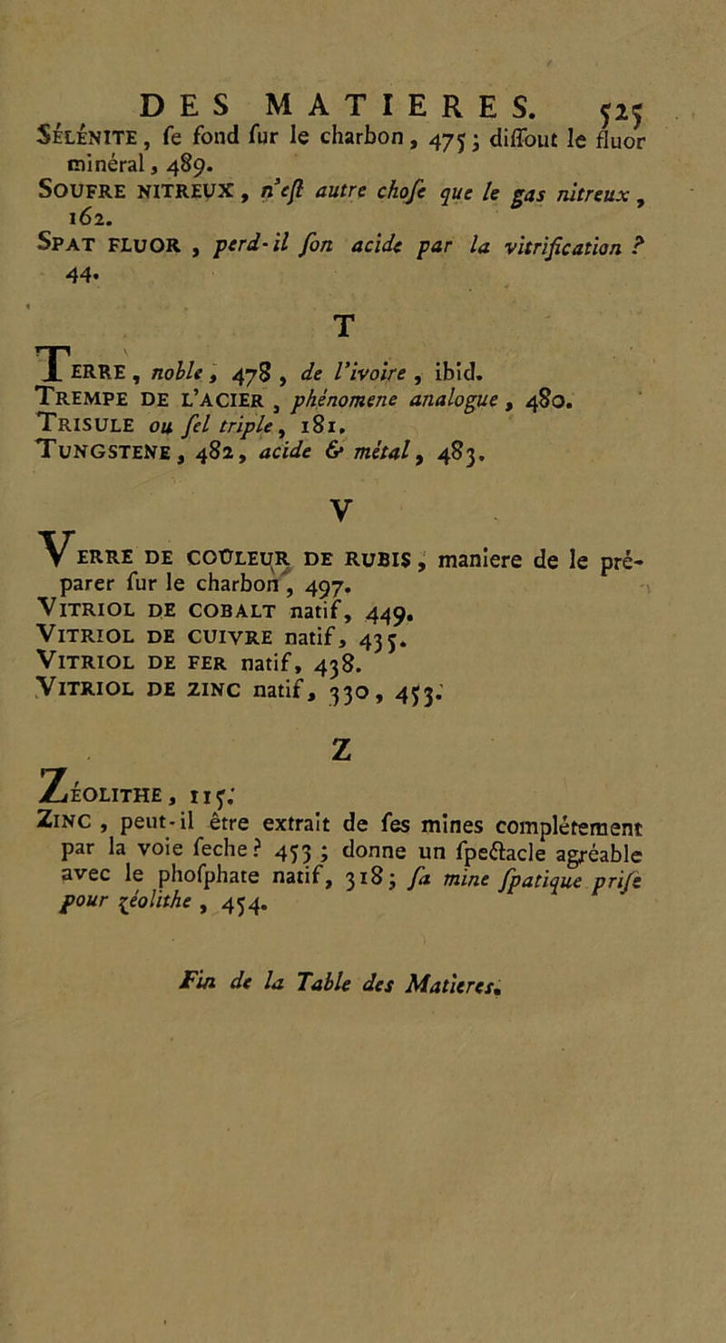 Selenite , fe fond fur le charbon, 473 j diffout le fluor mineral, 489. Soufre NITREUX, n cfi autre chofe que le gas nltreux , 162. Spat FLUOR , perd-il fort acide par la vitrification ? 44. T Terre, nolle, 478, de I’ivoire , ibid. Trempe de l’acier , phenomene analogue, 480. TriSULE ou fel triple, 181. TungsteNe, 482, acide & metal, 483. V VERRE DE CO0LEUR de rubis , maniere de le pre- parer fur le charbon , 497. Vitriol de cobalt natif, 449. Vitriol de cuivre natif, 433. Vitriol de fer natif, 438. Vitriol de zinc natif, 330, 433. Z ZeOLITHE, 113: Zinc , peut-il etre extrait de fes mines completement par la voie feche? 433 ; donne un fpeftacle agreable avec le phofphate natif, 318; fa mine fpatique prife pour ^eolithe , 434. Fin de la Table dcs Matures,