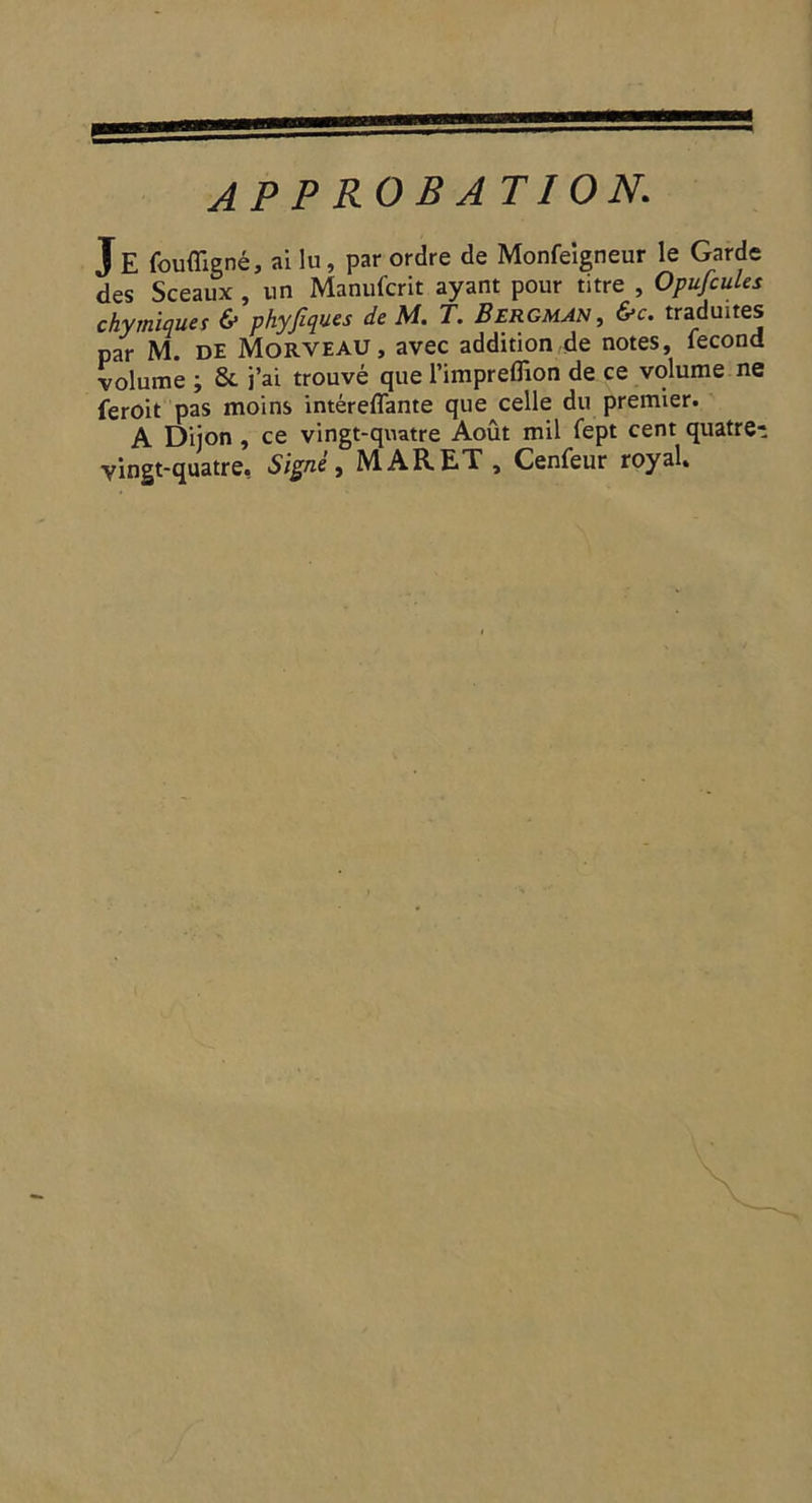 D APPROBATION. J E foufligné, ailu, par ordre de Monfeigneur le Garde des Sceaux, un Manufcrit ayant pour titre, Opufcules chymiques &amp; phyfiques de M. T. BERGMAN, &amp;c. traduites par M. DE MORVEAU, avec addition de notes, fecond volume ; &amp; j'ai trouvé que l'imprefñon de ce volume ne feroit pas moins intéreffante que celle du premier. ` A Dijon, ce vingt-quatre Août mil fept cent quatre- vingt-quatre. Signé, MARET , Cenfeur royal.