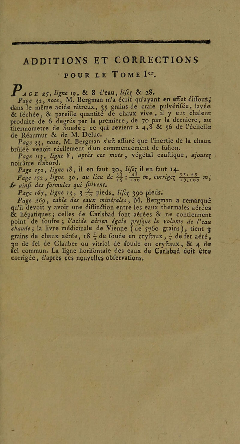 GET IESITE R EA GP SR ST I TP 2 MT EN) ADDITIONS ET CORRECTIONS POUR LE TOME I“. P GE 25, ligne 19, &amp; 3 d’eau, Lifex &amp; 28. Page 32, note, M. Bergman m'a écrit qu'ayant en effet diflous; dans le même acide nitreux, 35 grains de craie pulvérifée, lavée &amp; féchée, &amp; pareille quantité de chaux vive, il y eut chaleur produite de 6 degrés par la premiere, de 70 par la derniere, au thermometre de Suede ; ce qui revient à 4,8 &amp; 56 de l'échelle de Réaumur &amp; de M. Deluc. Page 33, note, M. Bergman s’eft afluré que l'inertie de la chaux brûlée venoit réellement d’un commencement de fufon. Page 113, ligne 8, après ces mots, végétal cauftique, ajoutez noirâtre d'abord. Page 150, ligne 18, il en faut 30, lifex il en faut 14. Page 152, ligne 30, au lieu de $2; 2 m, corrige £ ainfi des formules qui fuivenr. Page 167, ligne 13, 3 75 pieds, lifey 390 pieds. Page 269, table des eaux minérales, M. Bergman a remarqué qu'il devoit y avoir une diftinétion entre les eaux thermales aérées &amp; hépatiques; celles de Carlsbad font aérées &amp; ne contiennent point de foufre ; l’acide aérien égale prefque le volume de l’eau chaude ; la livre médicinale de Vienne (de 5760 grains), tient 3 grains de chaux aérée, 18 + de foude en cryftaux, + de fer aéré, 30 de fel de Glauber ou vitriol de foude en cryflaux, &amp; 4 de íel commun, La ligne horifontaie des eaux de Carlsbad doit être corrigée, d'après çes nouvelles obfervations, 35-45. 19,100  - m,