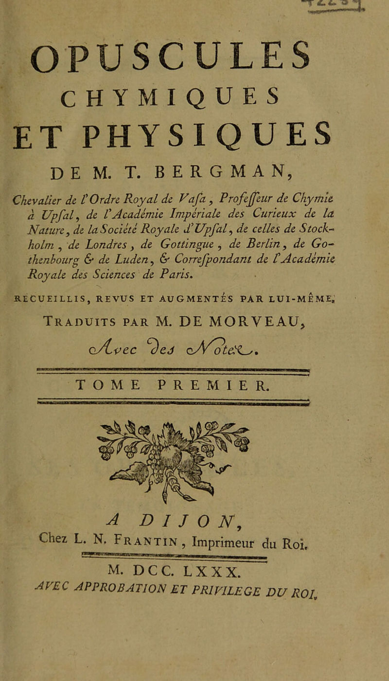OPUSCULES CHYMIQUES ET PHYSIQUES D E M. T. BERGMAN, Chevalier de I'Ordre Royal de Vafa, Profejfeur de Chymie d Upfal, de l'Academic Imperiale des Curieux de la Nature, de laSociete Roy ale d’Upfal, de celles de Stock- holm , de Londres > de Gottingue , de Berlin, de Go- thenbourg & de Luden, & Correfpondant de t Academic Roy ale des Sciences de Paris. RECUEILLIS, REVUS ET AUGMENTES PAR LUI-MEME. Traduits par M. DE MORVEAU, o/Lvec cvVSd'G. TOME PREMIER. A DIJON, Chez L. N. Frantin, Imprimeur du Roi. M. DCC. LX XX. AVEC APPROBATION ET PRIVILEGE DU ROI,