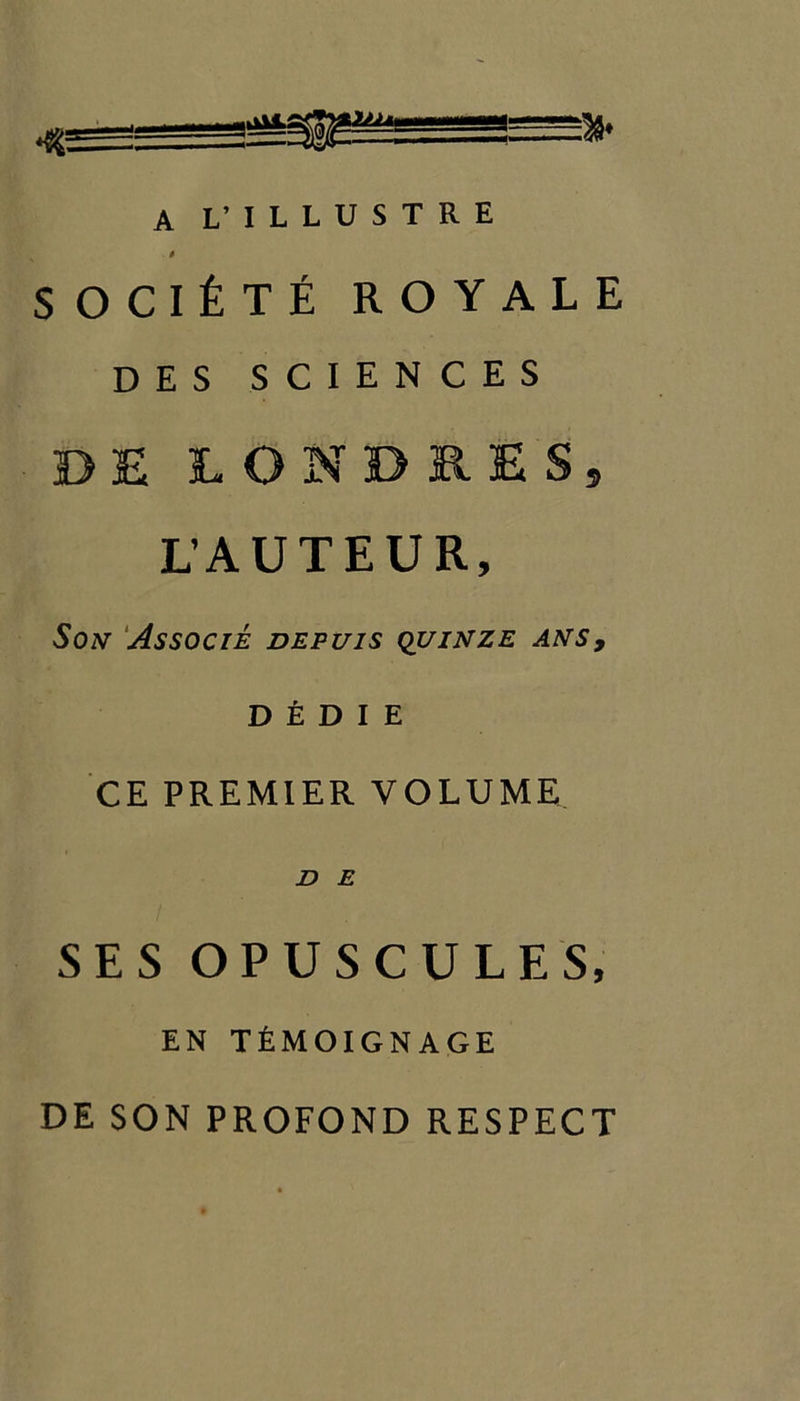 — A L’ ILLUSTRE 0 SOCltTE ROYALE DES SCIENCES DE LONDB.ES, L’AUTEUR, Son Associe depuis quinze ans9 DEDIE CE PREMIER VOLUME D E SES OPUSCULES, EN TfiMOIGNAGE DE SON PROFOND RESPECT
