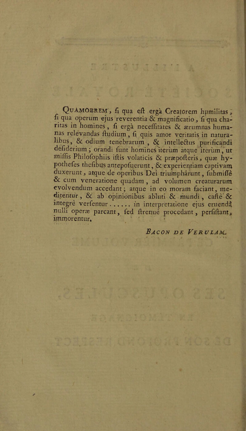 QuAmObrem, ft qua eft erga Creatorem hpmilitas, ft qua operum ejus reverentia & magnificatio, ft qua cha- ritas in homines , ft erga neceflitates & serumnas huma- nas relevandas ftudium, ft quis amor veritatis in natura- libus, & odium tenebrarum , & intelle&us purificandi defiderium; orandi funt homines iteriim atque iteriim,ut snilhs Philofophiis iftis volaticis & praepofteris, quae hy- pothefes thefibus antepofuerunt, & experientiam captivam duxerunt, atque de operibus Dei triumpharunt, fubmiffe & cum veneratione quadam , ad volumen creaturarum evolvendum accedant; atque in eo moram faciant, me- ditentur, & ab opinionibus abluti & mundi , cafte & integre verfentur in interpretatione ejus eruendti nulli operae parcant, fed ftrenue procedant, perfiftant^ immorentur, Bacon de Verulam.