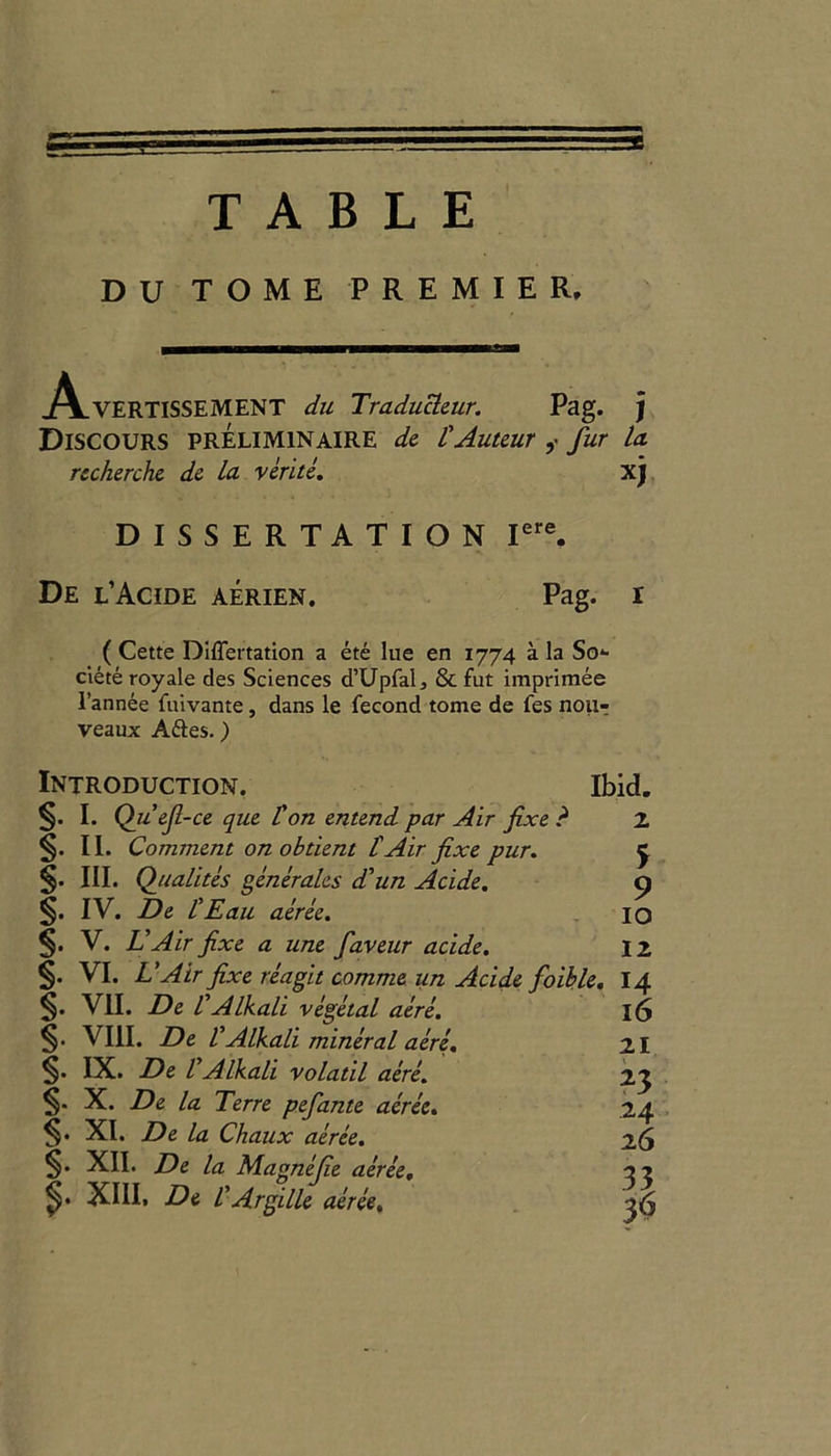 TABLE DU TOME PREMIER. .A.VERTISSEMENT du Traducleur. Pag. ) Discours preliminaire dc L'Auteurfur la. recherche de la verite. xj DISSERTATION Iere. De l’Acide aerien. Pag. ( Cette DifTertation a ete lue en 1774 a la So*- cieteroyale des Sciences d’UpfaL & fut imprimee l’annee fuivante, dans le fecond tome de fes noiir veaux Aftes.) Introduction. Ibid. §. I. Quejl-ce que Hon entend par Air fixe ? 2 §. II. Comment on obtient l'Air fixe pur. j §. III. Qualites generates d'un Acide. o §. IV. De HEau aeree. IO V. L Air fixe a une faveur acide. 12 §• VI. L'Air fixe reagit comma un Acide foible. 14 §. VII. De VAlkali vegetal acre. 16 §• VIII. De VAlkali mineral aere. 21 §• IX. De VAlkali volatil aere. 23 §. X. De la Terre pefante aeree. 24 §• XI. De la Chaux aeree. 26 §• XII. De la Magnefie aeree. o ? XIII. De l'Argille aeree.