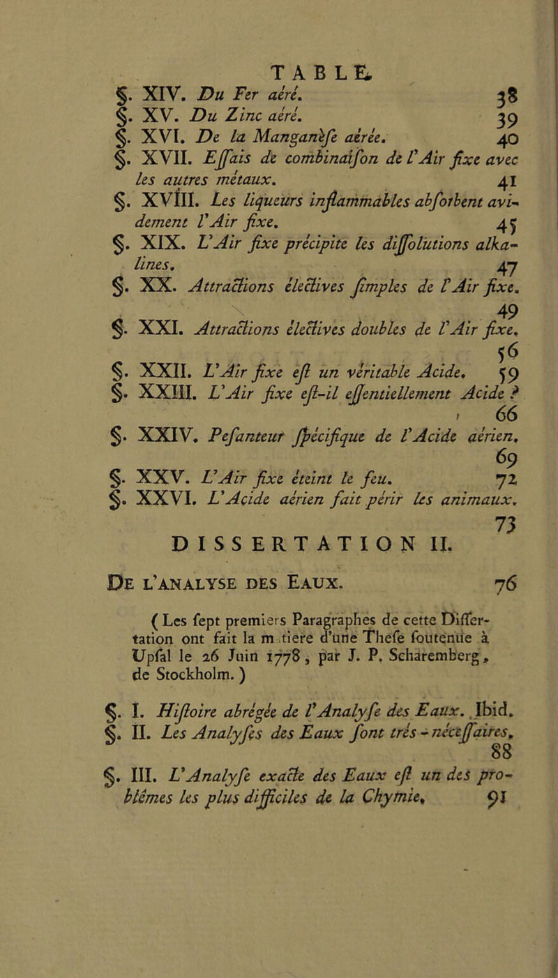 T A B L Ei. §. XIV. Du Fer acre. 38 §. XV. Du Zinc acre. 39 XVI. De la Manganefe aerie. 40 XVII. Ejfais de combinaifon de VAir fixe avec Les autres metaux. 41 §. XVIII. Les liqueurs inflammables abforhent avi- dement VAir fixe. 4^ §. XIX. L'Air fixe precipite les diffolutions alka- line s. 47 §. XX. Attractions electives flmples de t Air fixe. A v . 49 n$. XXI. Attractions electives doubles de VAir fixe. 56 §. XXII. L'Air fixe efl un veritable Acide. 59 §. XXIII. L'Air fixe efl-il ejjentiellement Acide ? 1 66 §. XXIV. Pefanteur Jpecifique de VAcide aerien, 69 §. XXV. L'Air fixe eteint le feu. 72 XXVI. L'Acide aerien fait perir les animaux. 73 DISSERTATION II. De l’analyse des Eaux. 76 ( Les fept premiers Paragraphes de cette DifTer- tation ont fait la m tiere d’une Thefe foutenue a Upfal le a6 Juin 1778, par J. P. Scharemberg, de Stockholm.) I. Hifloire abregee de l'Analyfe des Eaux. Ibid. II. Les Analyfes des Eaux font tres - nkiffaires, 88 III. L'Analyfe exacle des Eaux efl un des pro- b times les plus diflficiles de la Chymie, 91