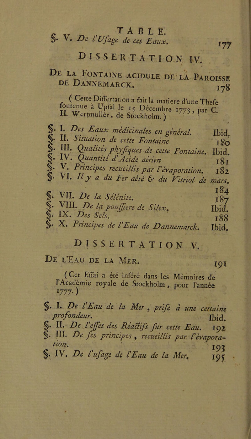I77 DISSERTATION IV. H. Wertmuller, de Stockholm.) /j §. I. Des Eaux medicinales en general. S' II* Situation de cette Fontaine Ibid. I So f' T\r* QUa^tes phyfiques de cette Fontaine. Ibid. 3* IV. Quantite d Acide aerien jgj §• V. Principes recueillis par Vevaporation. 182 v .* tty a du Fer aete & du EitrioL de mars. T7TT 1/ ,.1.1 • *^4 dissertation v. De i/Eau de la Mer. ^ (Cet Eff;ai a ete infere dans les Memoires de J’Academie royale de Stockholm , pour l’annee *777-) §• I* Ds l Eau de la Mer ? prife a une certaine profondeur. §• II* De l effet des Reaclifs fur cette Eau. 192 §. III. De Jes principes , recueillis par. Vevapora- tLOT$% jq^ §• IV, De l ufage de tEau de la Mer. 19c