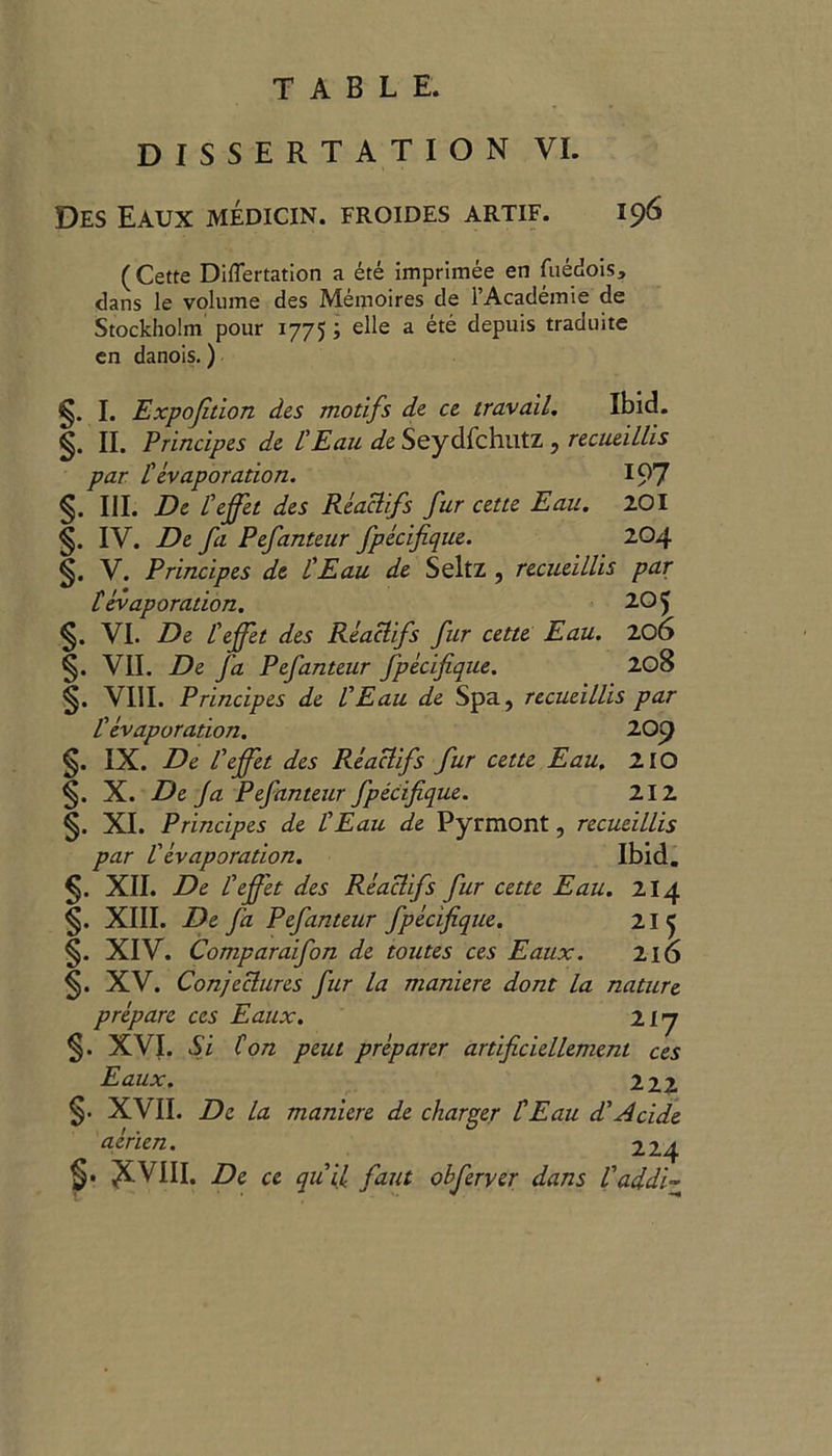 DISSERTATION VI. Des Eaux medicin. froides artif. 196 ( Cette DifTertation a ete imprimee en fuedois, clans le volume des Memoires de l’Academie de Stockholm pour 1775; elle a ete depuis traduite en danois.) I. Expojition des motifs de ce travail. Ibid. II. Principes de £ Eau de Seydfchutz , recueillis par £ evaporation. 197 §. III. De £ effet des Reaclifs fur cette Eau. 201 §. IV. De fa Pefanteur fpecifique. 204 §. V. Principes de £ Eau de Seitz , recueillis par £ evaporation. 205 §. VI. De £effet des Reaclifs fur cette Eau. 206 §. VII. De fa Pefanteur fpecifique. 208 §. VIII. Principes de VEau de Spa, recueillis par £ evaporation. 209 §. IX. De £ effet des Reaclifs fur cette Eau. 210 §. X. De Ja Pefanteur fpecifique. 212 §. XI. Principes de £Eau de Pyrmont, recueillis par £ evaporation. Ibid. §. XII. De £ effet des Reaclifs fur cette Eau. 214 §. XIII. De fa Pefanteur fpecifique. 21 5 §. XIV. Comparaifon de toutes ces Eaux. 216 §. XV. Conjectures fur la maniere dont la nature prepare ces Eaux. ii’j §. XVI. Si Con peut preparer artificiellement ces Eaux. 222 § § . XVII. De la maniere de charger £Eau decide aerien. 224 . XVIII. De ce quit faut obferver dans £addi~