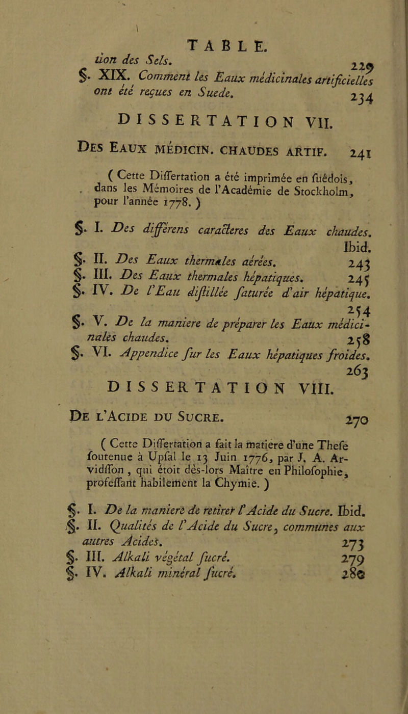 don des Sels. 22_ S- XIX., Comment les Eaux medicinales artificielUs ont ete regues en Suede. 234 DISSERTATION VII. Des Eaux medicin. chaudes artif. 241 ( Cette Diflertation a ete imprimee en fuedois, . dans les Memoires de l’Academie de Stockholm, pour l’annee 1778. ) §* I* Des dijferens caracleres des Eaux chaudes. Ibid. §• II* Des Eaux thermetles aerees. 243 S- III. Des Eaux thermales hepatiques. 24$ §• IV. De CEau difillee faturee d'air hepatique. 254 §• V. De la maniere de preparer Us Eaux medici- nales chaudes. 2^8 $. VI. Appendice fur les Eaux hepatiques froides. 263 DISSERTATION VIII. De l’Acide du Sucre. 270 ( Cette Diflertation a fait la matiere d’une Thefe foutenue a Upfal le 13 Juin 1776, par J. A. Ar- vidlTon , qui etoit des-lors Maitre en Philofophie, profeflant habilement la Chymie. ) I. De la maniere de redret l' Acide S II- Qualites de l' Acide du Sucre } autres Acide's. §• in. Alkali vegetal fucre. 5* IV. Alkali mineral fucrc. du Sucre. Ibid. communes aux 273 279 280