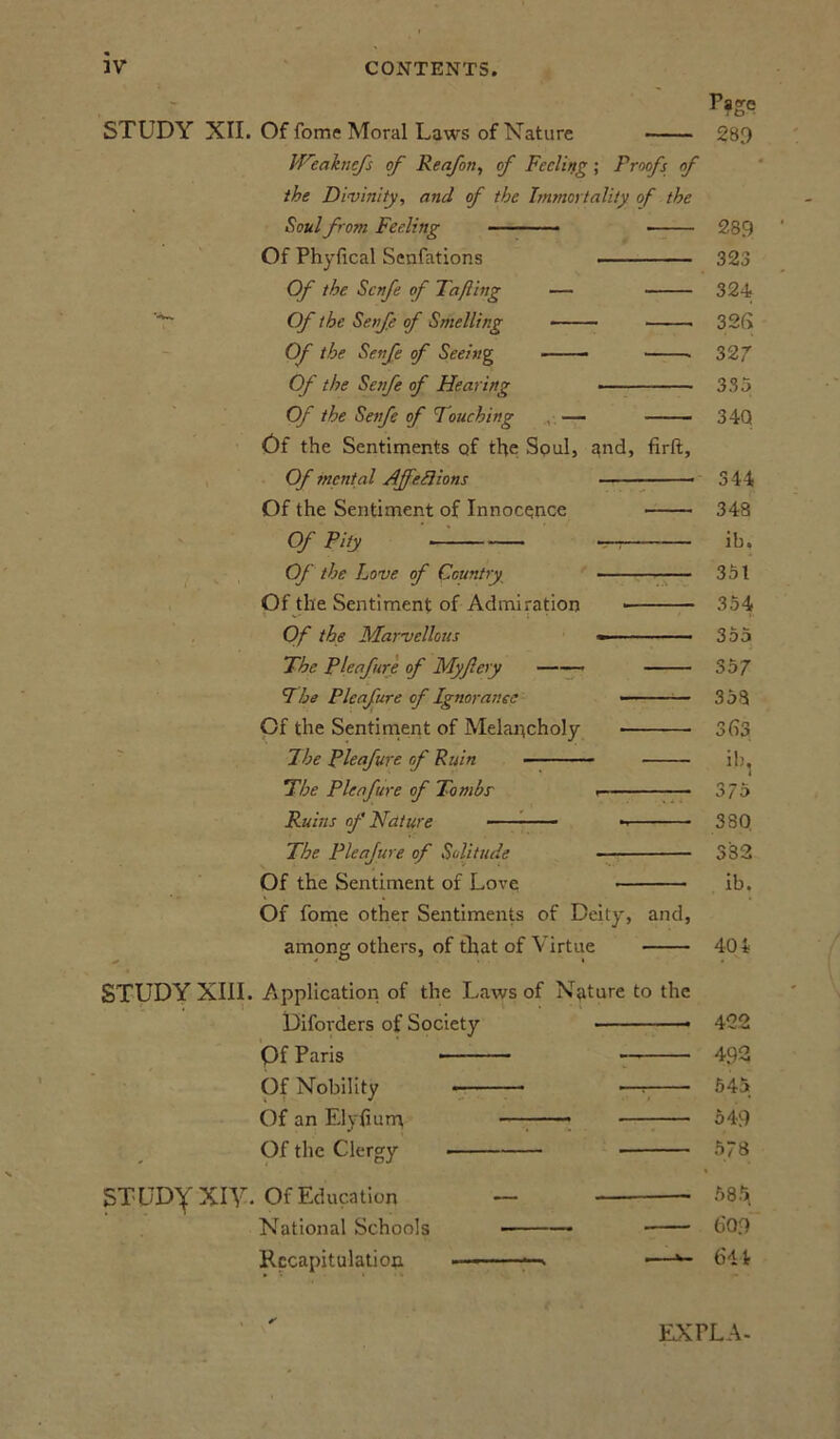 Page STUDY XII. Of fome Moral Laws of Nature 289 JFeaknefs of Rea/on, of Feeling ; Proofs of the Divinity, and of the Immortality of the Soul from Feeling ■ 289 Of Phyfical Senfations 323 Of the Scnfe of Tafting — 324 Of the Senfe of Smelling 326 Of the Senfe of Seeing . 327 Of the Senfe of Flearing 335 Of the Senfe of Pouching — 34Q Of the Sentiments of the Soul, and, firft. Of mental Ajfeft ions 344 Of the Sentiment of Innocence 348 Of Pity —i ib. Of the Love of Country 351 Of the Sentiment of Admiration 354 ' V • • - i ' 1' Of the Marvellous 355 The Pleafure of Myfery 357 The Pieafure of Ignorance •— ■ ■ - 358 Of the Sentiment of Melancholy 363 7he Pleaf ure of Ruin ib, !The Pleafure of Tombs' 375 Ruins of Nature 380 The Pleajure of Solitude 332 Of the Sentiment of Love ib. Of fome other Sentiments of Deity, and, among others, of that of Virtue 404 STUDY XIII. Application of the Laws of Nature to the Diforders of Society 422 Of Paris 492 Of Nobility * •—t 545 Of an Elyfium 549 Of the Clergy 578 STUDY Xiy. Of Education — 58^ National Schools —■ 609 Recapitulation - ■ ■■ ■ ■■■■-> •—644 EX FLA-