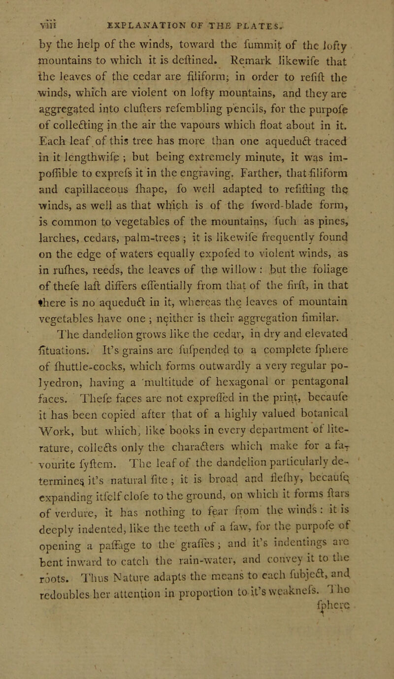 by the help of the winds, toward the fummit of the lofty mountains to which it is deftined. Remark Iikewife that the leaves of the cedar are filiform; in order to refill the winds, which are violent on lofty mountains, and they are aggregated into clufters refembling pencils, for the purpofe of collecting in the air the vapours which float about in it. Each leaf of this tree has more than one aqueduCt traced in it lengthwifp ; but being extremely minute, it was im- poflible to exprefs it in the engraving. Farther, that filiform and capillaceous lhape, fo well adapted to refilling the winds, as well as that which is of the fword-blade form, is common to vegetables of the mountains, fuch as pines, larches, cedars, palm-trees ; it is likewile frequently found on the edge of waters equally expofed to violent winds, as in rulhes, reeds, the leaves of the willow : but the foliage of thefe lall differs eflentially from that of the firft, in that there is no aqueduCt in it, whereas the leaves of mountain vegetables have one ; neither is their aggregation fimilar. The dandelion grows like the cedar, in dry and elevated fituations. It’s grains are fufpended to a complete fphere of Ihuttle-cocks, which forms outwardly a very regular po- lyedron, having a multitude of hexagonal or pentagonal faces. Thefe tapes are not exprefled in the print, becaufe it has been copied after that of a highly valued botanical Work, but which, like books in every department of lite- rature, collefts only the characters which make for a fa-, vourite fyftcm. The leaf of the dandelion particularly de- termine$ it’s natural fite ; it is broad and flelhy, becaulq expanding itfclf clofe to the ground, on which it foims ffais of verdure, it has nothing to fe.ar from the winds : it is deeply indented, like the teeth of a law, for the purpole of opening a paffage to the grafles; and its indentings aic bent inward to catch the rain-water, and convey it to the roots. Thus Nature adapts the means to each fubjcCl, and redoubles her attention in proportion to it’s weaknefs. 1 ho