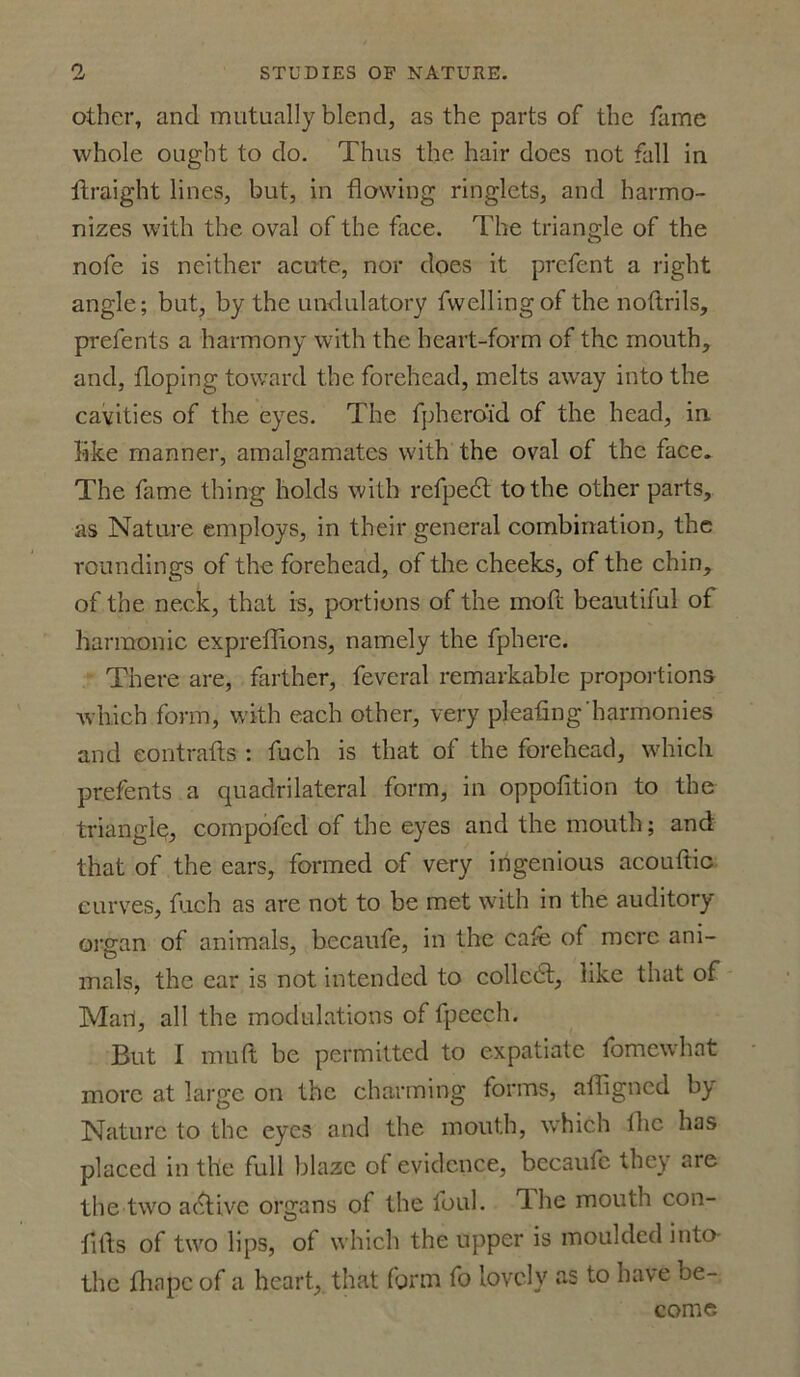 other, and mutually blend, as the parts of the fame whole ought to do. Thus the hair does not fall in llraight lines, but, in flowing ringlets, and harmo- nizes with the oval of the face. The triangle of the nofe is neither acute, nor does it prcfent a right angle; but, by the undulatory fwellingof the noftrils, prefents a harmony with the heart-form of the mouth, and, doping toward the forehead, melts away into the cavities of the eyes. The fphero'id of the head, in like manner, amalgamates with the oval of the face. The fame thing holds with refpedt to the other parts, as Nature employs, in their general combination, the roundings of the forehead, of the cheeks, of the chin, of the neck, that is, portions of the moll beautiful of harmonic expreflions, namely the fphere. There are, farther, feveral remarkable proportions which form, with each other, very pleating'harmonies and eontrafts ; fuch is that of the forehead, which prefents a quadrilateral form, in oppofition to the triangle, compofed of the eyes and the mouth; and that of the ears, formed of very ingenious acouftic curves, fuch as are not to be met with in the auditory- organ of animals, becaufe, in the cate of mere ani- mals, the ear is not intended to collcdt, like that of Mail, all the modulations of fpeech. But I mu ft be permitted to expatiate fomewhat more at large on the charming forms, afligned by Nature to the eyes and the mouth, which flic has placed in the full blaze of evidence, becaufc they are the two adtive organs of the foul, dhe mouth con- flfts of two lips, of which the upper is moulded into the fhnpc of a heart,, that form fo lovely as to have be- come