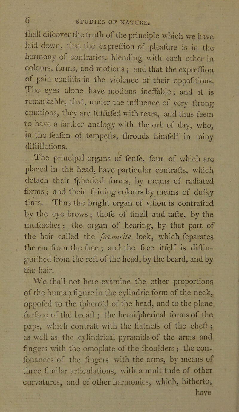 fhall difcovcr the truth of the principle which we have laid down, that the expreffion of pleafure is in the harmony of contraries,' blending with each other in colours, forms, and motions ; and that the expreffion of pain confifts in the violence of their oppofitions. The eyes alone have motions ineffable; and it is remarkable, that, under the influence of very ftrong emotions, they are fuffufed with tears, and thus feem to have a farther analogy with the orb of day, who, in the feafon of tempefts, throuds himfelf in rainy diflillations. The principal organs of fenfe, four of which arc placed in the head, have particular contrails, which detach their fpberical forms, by means of radiated forms ; and their ihining colours by means of duiky tints. Thus the bright organ of vifion is contrafted by the eye-brows ; thofe of fmell and tafle, by the muflachcs ; the organ of hearing, by that part of the hair called the favourite lock, which feparates the ear from the face ; and the face itfelf is diftin- guiihcd from the reft of the head, by the beard, and by the hair. We (hall not here examine the other proportions of the human figure in the cylindric form of the neck, oppofed to the fpheroid of the head, and to the plane furface of the bread ; the hemifphcrical forms of the paps, which contrail with the flatnefs of the cheft; as well as the cylindrical pyramids of the arms and fingers with the omoplatc of the ffioulders ; thecon- fonanccs of the fingers with the arms, by means of three fimilar articulations, with a multitude of other curvatures^ and of other harmonics, which, hitherto, have