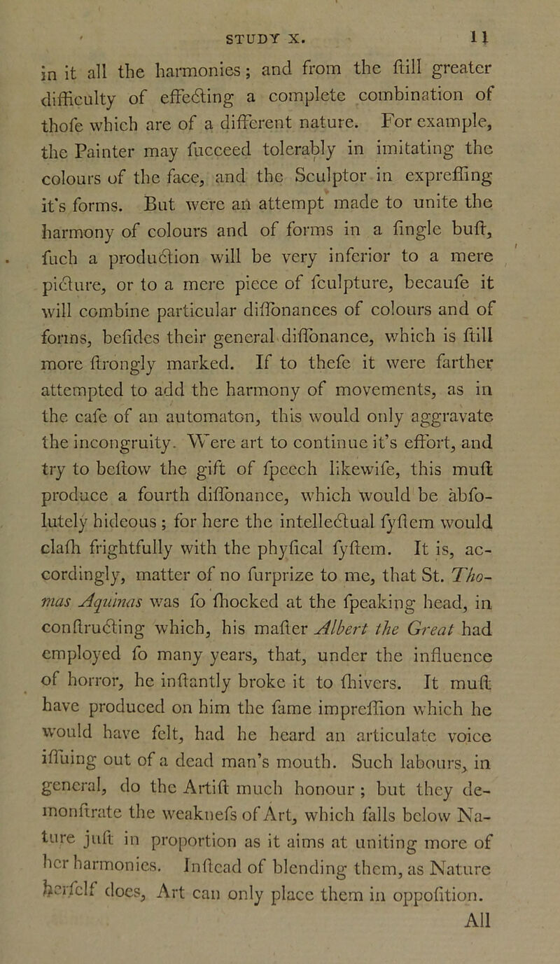 in it all the harmonies; and from the ftill greater difficulty of effecting a complete combination of thofe which are of a different nature. For example, the Painter may fucceed tolerably in imitating the colours of the face, and the Sculptor in expreffing it's forms. But were an attempt made to unite the harmony of colours and of forms in a tingle buff, fuch a production will be very inferior to a mere picture, or to a mere piece of fculpture, becaufe it will combine particular ditlonances of colours and of forms, betides their general difibnance, which is ftill more ftrongly marked. If to thefe it were farther attempted to add the harmony of movements, as in the cafe of an automaton, this would only aggravate the incongruity. Were art to continue it’s effort, and try to betlow the gift of fpcech likevvife, this muff produce a fourth diflonance, which would be abfo- lutely hideous ; for here the intellectual fyflcm would claffi frightfully with the phylical fyftem. It is, ac- cordingly, matter of no furprize to me, that St. Tho- mas Aquinas was fo fhocked at the fpeaking head, in conftruCting which, his matter Albert the Great had employed fo many years, that, under the influence of horror, he inflantly broke it to flhivers. It muff have produced on him the fame impreffion which he would have felt, had he heard an articulate voice ifluing out of a dead man’s mouth. Such labours, in general, do the Artift much honour ; but they de- monffrate the weaknefs of Art, which falls below Na- ture juft in proportion as it aims at uniting more of her harmonies. Inftcad of blending them, as Nature frerfclf does. Art can only place them in oppofition. All