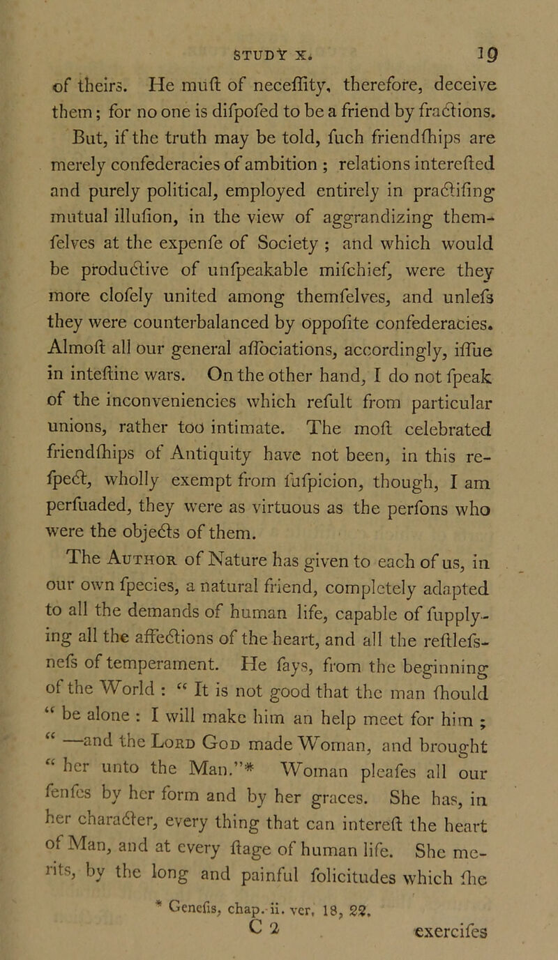 of theirs. He miift of neceffity, therefore, deceive them; for no one is difpofed to be a friend by fractions. But, if the truth may be told, fuch friendfhips are merely confederacies of ambition ; relations intercfted and purely political, employed entirely in pradtifing mutual illufion, in the view of aggrandizing them- felves at the expenfe of Society ; and which would be productive of unfpeakable mifchief, were they more clofely united among themfelves, and unlefs they were counterbalanced by oppofite confederacies. Almoft all our general atlociations, accordingly, iffue in inteftine wars. On the other hand, I do not fpeak of the inconveniencies which refult from particular unions, rather too intimate. The mod celebrated friendfhips of Antiquity have not been, in this re- fpeCt, wholly exempt from fufpicion, though, I am perfuaded, they were as virtuous as the perfons who were the objeCts of them. The Author of Nature has given to each of us, in our own fpecies, a natural friend, completely adapted to all the demands of human life, capable of fupply- ing all the affeCtions of the heart, and all the refllefs- nefs of temperament. He fays, from the beginning of the World : “ It is not good that the man fhould “ be alone : I will make him an help meet for him ; ar*d the Lord God made Woman, and brought her unto the Man.”'* Woman pleafes all our fenles by her form and by her graces. She has, in her charadter, every thing that can intereft the heart of Man, and at every ftage of human life. She me- iifs, by the long and painful folicitudes which flic * Genefis, chap. ii. vcr, 18, 22. C 2 exercifes