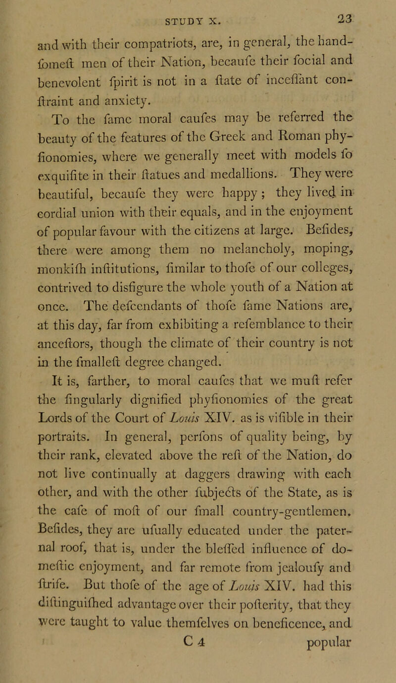 and with their compatriots, are, in general, the hand- fomeft men of their Nation, becaufe their focial and benevolent fpirit is not in a flate of inccfiant con- ftraint and anxiety. To the fame moral caufes may be referred the beauty of the features of the Greek and Roman phy- fionomies, where we generally meet with models fo exquifite in their ftatues and medallions. They were beautiful, becaufe they were happy ; they lived in cordial union with their equals, and in the enjoyment of popular favour with the citizens at large. Betides, there were among them no melancholy, moping, monkith intiitutions, timilar to thole of our colleges, contrived to disfigure the whole youth of a Nation at once. The defendants of thofe fame Nations are, at this day, far from exhibiting a rcfemblance to their anceftors, though the climate of their country is not in the fmallett degree changed. It is, farther, to moral caufes that we muft refer the Angularly dignified phyfionomies of the great Lords of the Court of Louis XIV. as is vifible in their portraits. In general, perfons of quality being, by their rank, elevated above the reft of the Nation, do not live continually at daggers drawing with each other, and with the other fubjedts of the State, as is the cafe of moft of our fmall country-gentlemen. Befides, they are ufually educated under the pater- nal roof, that is, under the bleffed influence of do- meftic enjoyment, and far remote from jeaioufy and ftrife. But thofe of the age of Louis XIV. had this diflinguifhed advantage over their pofterity, that they were taught to value themfelves on beneficence, and C 4 popular