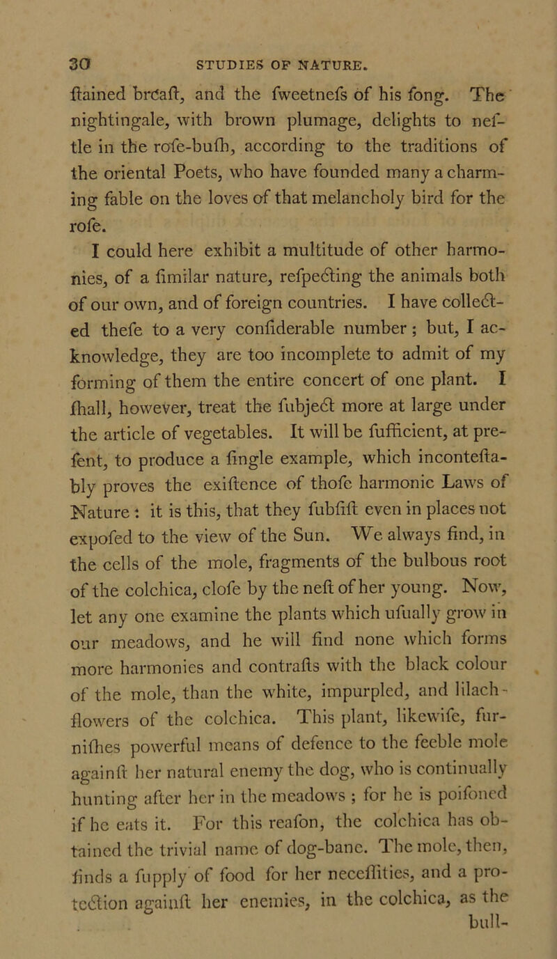 flained brCaft, and the fweetnefs of his fong. The nightingale, with brown plumage, delights to nel- tle in the rofe-bufh, according to the traditions of the oriental Poets, who have founded many a charm- ing fable on the loves of that melancholy bird for the rofe. I could here exhibit a multitude of other harmo- nies, of a fimilar nature, refpecfting the animals both of our own, and of foreign countries. I have colledl- ed thefe to a very confiderable number ; but, I ac- knowledge, they are too incomplete to admit of my forming of them the entire concert of one plant. I jfhall, however, treat the fubjedl more at large under the article of vegetables. It will be fufficient, at pre- fent, to produce a lingle example, which incontefta- bly proves the exiftcnce of thofe harmonic Laws of Nature: it is this, that they fubfilt even in places not expofed to the view of the Sun. We always find, in the cells of the mole, fragments of the bulbous root of the colchica, clofe by the neft of her young. Now, let any one examine the plants which ufually grow in our meadows, and he will find none which forms more harmonies and contrails with the black colour of the mole, than the white, impurpled, and lilach- flowers of the colchica. This plant, likewife, fur- nifhes powerful means of defence to the feeble mole againfl her natural enemy the dog, who is continually hunting after her in the meadows ; for he is poifoned if he eats it. For this reafon, the colchica has ob- tained the trivial name of dog-bane. 1 he mole, then, finds a fupply of food for her neceflities, and a pro- tc&ion againfl her enemies, in the colchica, as the bull-