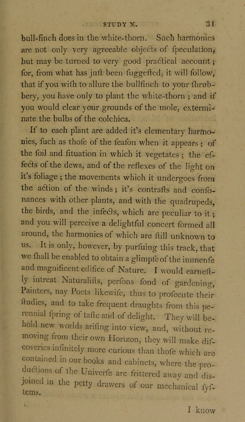 bull-finch does in the white-thorn. Such harmonies are not only very agreeable objedts of fpeculation^ but may be turned to very good practical account; for, from what has juft been fuggefted, it will follow, that if you with to allure the bullfinch to your fhrub- bery, you have only to plant the white-thorn ; and if you would clear your grounds of the mole, extermi- nate the bulbs of the colchica. If to each plant are added it’s elementary harmo- nies, fuch as thofe of the feafon when it appears ; of the foil and fituation in which it vegetates ; the ef- fects of the dews, and of the reflexes of the light on it’s foliage; the movements which it undergoes from the adlion of the winds; it’s contrafts and confo- nances with other plants, and with the quadrupeds, the birds, and the infedts, which are peculiar to it; and you will perceive a delightful concert formed all aiound, the harmonies of which are ftill unknown to us. It is only, however, by purfuing this track, that we fhall be enabled to obtain a glimpfeofthe immenfe and magnificent edifice of Nature. I would earneft- ly intreat Naturalills, perfons fond of gardening. Painters, nay Poets likewife, thus to profecute their ftudies, and to take frequent draughts from this pe- rennial fpnng of tafte and of delight. They will be- hold new worlds arifing into view, and, without re- moving from their own Horizon, they will make dif- covcries infinitely more curious than thofe which are contained in our books and cabinets, where the pro- c u61 ions of the Univerfe arc frittered away and dis- joined in the petty drawers of our mechanical fyf- terns J I know