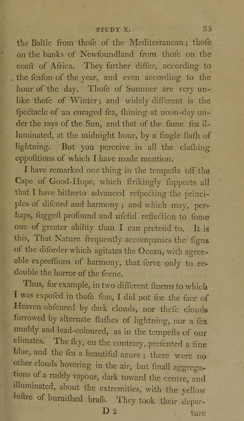 the Baltic from thofe of the Mediterranean,; thofe on the banks of Newfoundland from thofe on the coaft of Africa. They farther differ,, according to , the feafon of the year, and even according to the hour of the day. Thofe of Summer are very un- like thofe of Winter; and widely different is the fpe&aclc of an enraged fea, finning at noon-day un- der the rays of the Sun, and that of the fame fea il- luminated, at the midnight hour, by a tingle flafh of lightning. But you perceive in all the clafhing oppotitions of which I have made mention. I have remarked one thing in the tempefts off the Cape of Good-Hopej which ftrikingly fupports all that I have hitherto advanced rcfpedting the princi- ples of dilcord and harmony ; and which may, per- haps, fuggetl profound and ufeful reflection to feme one of greater ability than I can pretend to. It is this, That Nature frequently accompanies the figns of the diforder which agitates the Ocean, with agree- able expreflions of harmony, that ferve only to re- double the horror of the fcene. Thus, for example, in two different florins to which I was expofed in thofe feas, I did not fee the face of Heaven obfcured by dark clouds, nor thefe clouds furrowed by alternate flafhes of lightning, nor a fea muddy and lead-coloured, as in the tempefts of our climates. The iky, on the contrary, prefented a fine blue, and the fea a beautiful azure ; there were no other clouds hovering in the air, but fmall aggrega- tions of a ruddy vapour, dark toward the centre, and illuminated, about the extremities, with the yellow luftre of burnifhed brafs. They took their depar- D 2 ture l