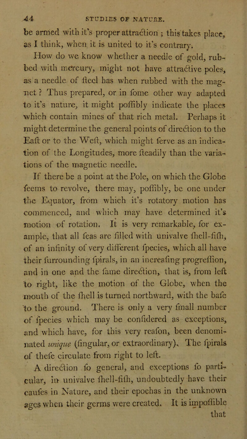 be armed with it’s proper attraction ; this takes place, as I think, when it is united to it’s contrary. How do we know whether a needle of gold, rub- bed with mercury, might not have attra&ive poles, as a needle of Heel has when rubbed with the mag- net ? Thus prepared, or in fome other way adapted to it’s nature, it might poffibly indicate the places which contain mines of that rich metal. Perhaps it might determine the general points of direction to the Eaftor to the Weft, which might ferve as an indica- tion of the Longitudes, more fteadily than the varia- tions of the magnetic needle. If there be a point at the Pole, on which the Globe feems to revolve, there may, poffibly, be one under the Equator, from which it’s rotatory motion has commenced, and which may have determined it’s * motion of rotation. It is very remarkable, for ex- ample, that all feas are filled with univalve fticll-fifh, of an infinity of very different fpecies, which all have their furrounding fpirals, in an increafing progreflion, and in one and the fame direction, that is, from left to right, like the motion of the Globe, when the mouth of the fhell is turned northward, with the bafe to the ground. There is only a very fmall number of fpecies which may be confidered as exceptions, and which have, for this very reafon, been denomi- nated unique (lingular, or extraordinary). The fpirals of thefe circulate from right to left. A direction fo general, and exceptions fo parti- cular, in univalve fhell-fifti, undoubtedly have their caufes in Nature, and their cpochas in the unknown ages when their germs were created. It is impoflible that