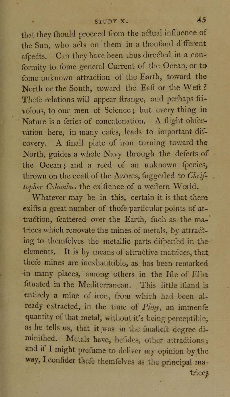 that they fhould proceed from the actual influence of the Sun, who acts on them in a thoufand different afpects. Can they have been thus directed in a con- formity to lome general Current of the Ocean, or to fome unknown attraction of the Earth, toward the North or the South, toward the Eaft or the Weft? Thefe relations will appear ft range, and perhaps fri- volous, to our men of Science; but every thing in Nature is a feries of concatenation. A flight obfer- vation here, in many cafes, leads to important clil— covery. A fmall plate of iron turning toward the North, guides a whole Navy through the deferts of the Ocean; and a reed of an unknown fpecies, thrown on the coaft of the Azores, fuggefled to Chris- topher Columbus the exiflence of a weflern World. Whatever may be in this, certain it is that there exifts a great number of thofe particular points of at- traction, fcattered over the Earth, fuch as the ma- trices which renovate the mines of metals, by attract- ing to themfelves the metallic parts difperfcd in the elements. It is by means of attractive matrices, that thofe mines are inexhauftible, as has been remarked in many places, among others in the Ifle of Elba fltuated in the Mediterranean. This little ifland is entirely a mine of iron, from which had been al- ready extracted, in the time of Pliny, an immenfe quantity of that metal, without it’s being perceptible, as he tells us, that it was in the fmalletl degree di- minifhed. Metals have, betides, other attractions; and if I might prefume to deliver iny opinion by the way, I contider thefe themfelves as the principal ma- trices