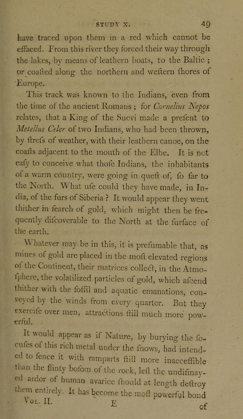 have traced upon them in a red which cannot be effaced. From this river they forced their way through the lakes, by means of leathern boats, to the Baltic ; or coaftcd along the northern and weftern fhores ot Europe. This track was known to the Indians, even from the time of the ancient Romans ; for Cornelius Nepos relates, that a King of the Suevi made a prefent to Metellus Celer of two Indians, who had been thrown, by ltrefs of weather, with their leathern canoe, on the coafts adjacent to the mouth of the Elbe. It is not eafy to conceive what thofe Indians, the inhabitants of a warm country, were going in quell of, fo far to the North. What ule could they have made, in In- dia, of the furs ot Siberia ? It would appear they went thither in fearch of gold, which might then be fre- quently difcoverable to the North at the furface of the earth. Whatever may be in this, it is prefumable that, as mines of gold are placed in the moft elevated regions of the Continent, their matrices collect, in the Atmo- fphere, the volatilized particles of gold, which afeend thither with the foffil and aquatic emanations, con- veyed by the winds from every quarter. But they exercifc over men, attractions Hill much more' pow- erful. It would appear as if Nature, by burying the fo- cufesof this rich metal under the fnows, had intend- ed to fence it with ramparts ftill more inacceffible than the flinty bofom of the rock, led the undifmay- ed ardor of human avarice fhoidd at length deftroy •'.hem entirely. It has become the mod powerful bond » on. II. t;