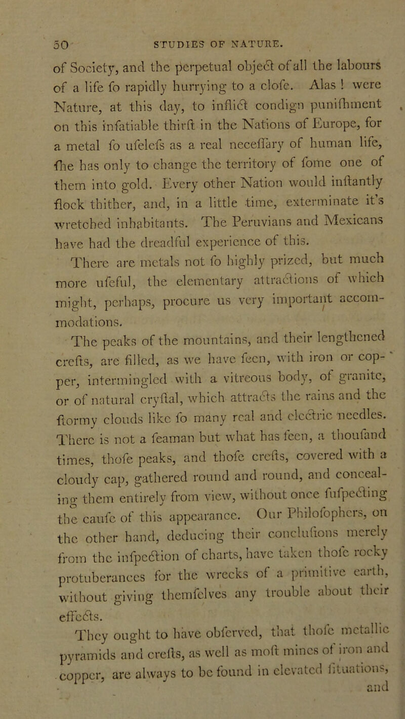 of Society, and the perpetual objedd of all the labours of a life fo rapidly hurrying to a clofc. Alas ! were Nature, at this day, to inflift condign punifhment on this infatiable third: in the Nations of Europe, for a metal fo ufelcfs as a real necefTary of human life, ■flie has only to change the territory of fome one of them into gold. Every other Nation would indantly flock thither, and, in a little time, exterminate it s wretched inhabitants. The Peruvians and Mexicans have had the dreadful experience of this. There are metals not fo highly prized, but much more ufeful, the elementary attractions of which might, perhaps, procure us very important accom- modations. The peaks of the mountains, and their lengthened crefts, are filled, as ive have fecn, with iron or cop- ' per, intermingled with a vitreous body, ot gianite, or of natural cry Hal, which attracts the rains and the flormy clouds like fo many real and clcctiic needles. There is not a feaman but what has feen, a thoutand times, thofe peaks, and thofc crefts, covered with a cloudy cap, gathered round and round, and coneeal- ino- them entirely from view, without once fufpedting the caufc of this appearance. Our Philofophers, on the other hand, deducing their conclufxons merely from the infpedfion of charts, nave taken thole locky protuberances for the wrecks of a primitive earth, without giving themfelves any trouble about their efFcdts. They ought to have obferved, that thofc metallic pyramids and creils, as well as mod mines of iron and copper, are always to be found in elevated lituations, and