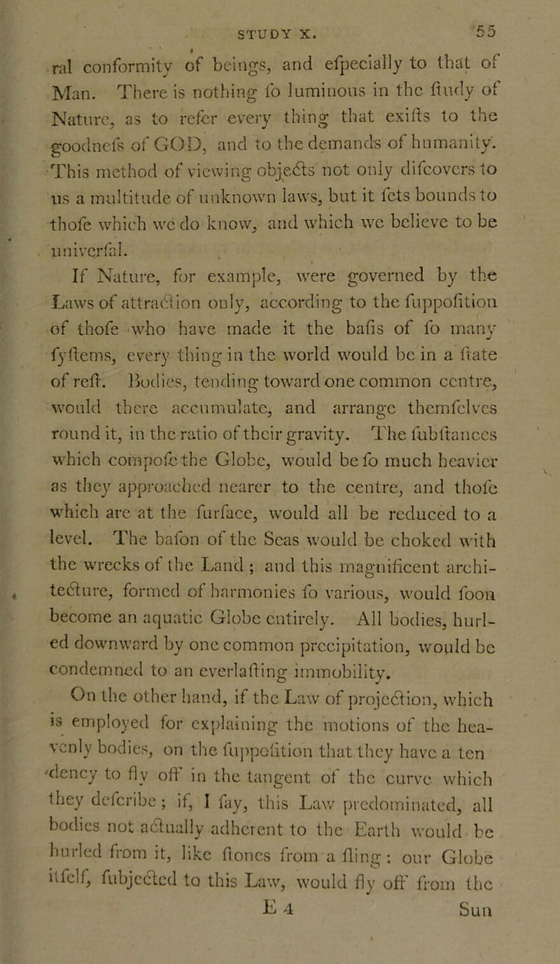 ral conformity of beings, and efpecially to that of Man. There is nothing fo 'luminous in the finely of Nature, as to refer every thing that exifts to the goodnefs of GOD, and to the demands of humanity. This method of viewing objects not only difeoversto us a multitude of unknown laws, but it lets bounds to thofe which we do know, and which we believe to be univcrfal. If Nature, for example, were governed by the Laws of attraction only, according to the fuppofition of thofe who have made it the bafis of fo many fyftems, every thing in the world would be in a fiate of refi. Bodies, tending toward one common centre, would there accumulate, and arrange themfelves round it, in the ratio of their gravity. The lubfiances which compote the Globe, would befo much heavier as they approached nearer to the centre, and thofe which are at the furface, would all be reduced to a level. The bafon of the Seas would be choked with the wrecks of the Land ; and this magnificent archi- tecture, formed of harmonies fo various, would foon become an aquatic Globe entirely. All bodies, hurl- ed downward by one common precipitation, would be condemned to an everlafting immobility. On the other hand, if the Law of projection, which is employed for explaining the motions of the hea- venly bodies, on the fiippotition that they have a ten •xlency to fly oft in the tangent of the curve which they deferibe; if, I fay, this Law predominated, all bodies not a dually adherent to the Earth would be hurled from it, like floncs from a fling : our Globe itfelf, fubjectcd to this Law, would fly oft’ from the E 4 Sun