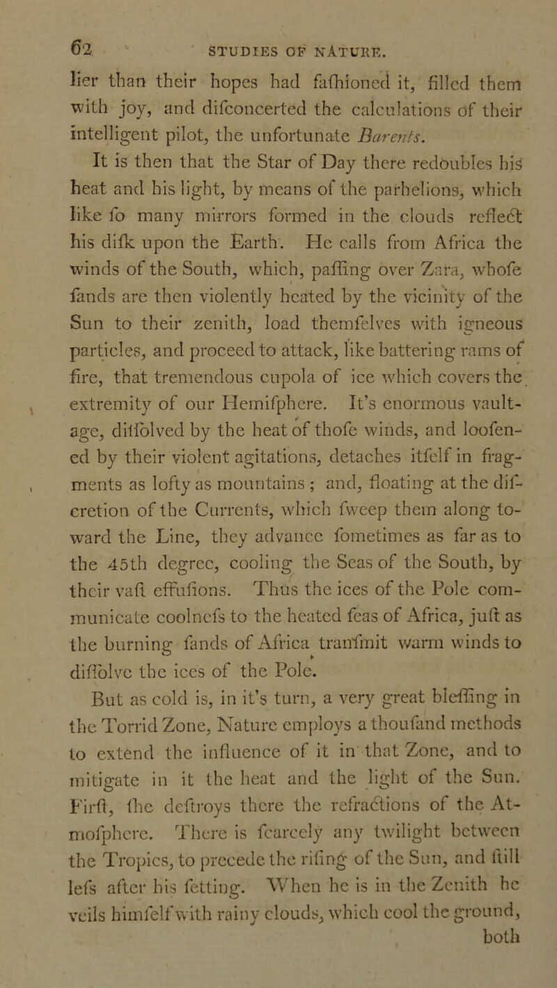6 2 lier than their hopes had fafhioned it, filled them with joy, and difconcerted the calculations of their intelligent pilot, the unfortunate Barents. It is then that the Star of Day there redoubles his heat and his light, by means of the parhelions, which like fo many mirrors formed in the clouds reflect his difk upon the Earth. He calls from Africa the winds of the South, which, palling over Zara, whofe fands are then violently heated by the vicinity of the Sun to their zenith, load themfelves with igneous particles, and proceed to attack, like battering rams of fire, that tremendous cupola of ice which covers the extremity of our Hemifphere. It’s enormous vault- age, ditfolved by the heat of thofe winds, and loofen- ed by their violent agitations, detaches itfelf in frag- ments as lofty as mountains ; and, floating at the dif- cretion of the Currents, which fweep them along to- ward the Line, they advance fometimes as far as to the 45th degree, cooling the Seas of the South, by their vafl effulions. Thus the ices of the Pole com- municate coolncfs to the heated feas of Africa, juft as the burning fands of Africa tranfmit warm winds to diflolvc the ices of the Pole. But as cold is, in it’s turn, a very great bleffing in the Torrid Zone, Nature employs athoufand methods to extend the influence of it in that Zone, and to mitigate in it the heat and the light of the Sun. Firft, the deftroys there the refractions of the At- mofphcrc. There is fcarcely any twilight between the Tropics, to precede the riling of the Sun, and ltill lefs after his fetting. When he is in the Zenith he veils himlelf with rainy clouds, which cool the. ground, both