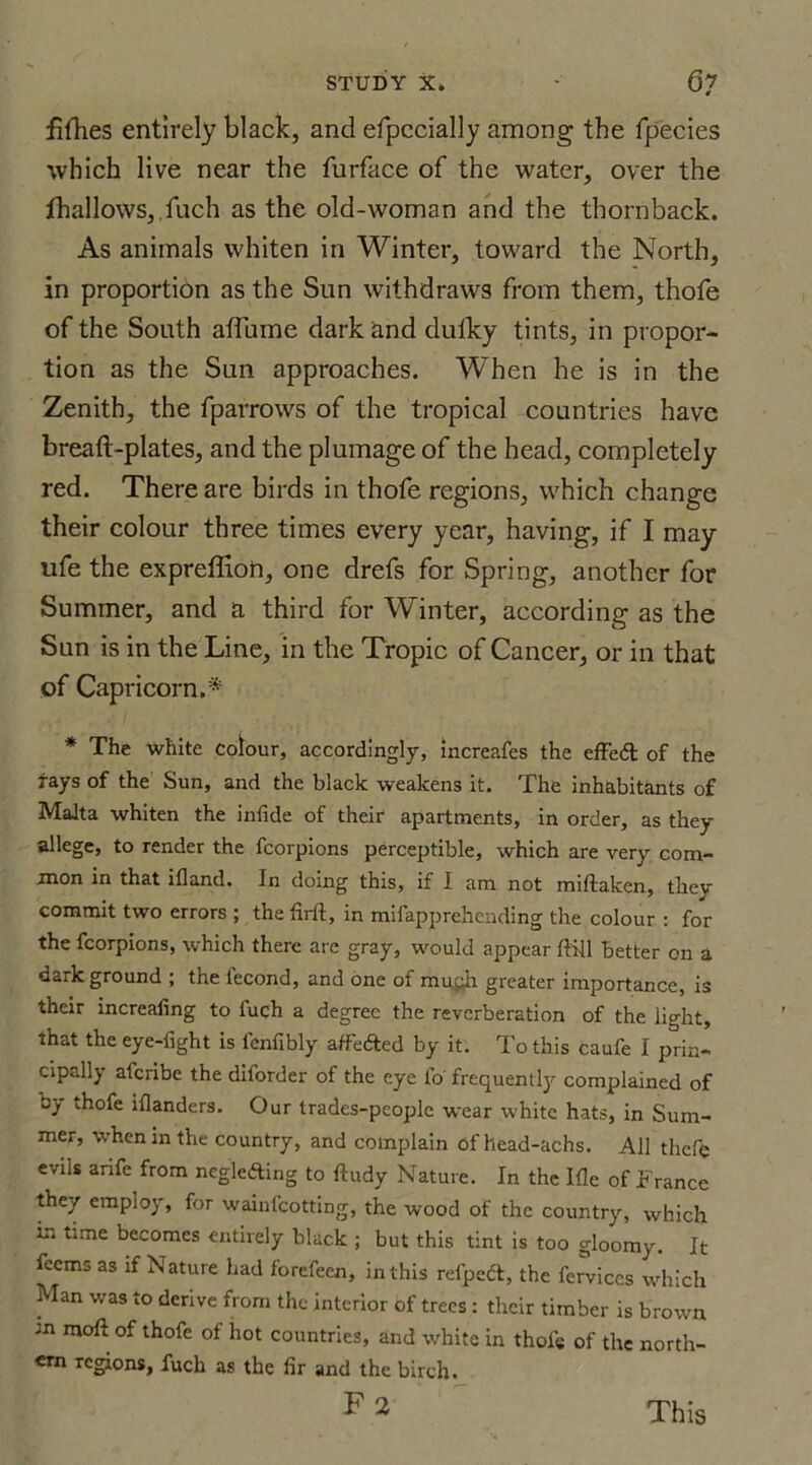 fifhes entirely black, and efpccially among the fpecies which live near the furface of the water, over the fhallows, fuch as the old-woman and the thornback. As animals whiten in Winter, toward the North, in proportion as the Sun withdraws from them, thofe of the South affume dark and dufky tints, in propor- tion as the Sun approaches. When he is in the Zenith, the fparrows of the tropical countries have breaft-plates, and the plumage of the head, completely red. There are birds in thofe regions, which change their colour three times every year, having, if I may ufe the expreffion, one drefs for Spring, another for Summer, and a third for Winter, according as the Sun is in the Line, in the Tropic of Cancer, or in that of Capricorn.* * The white Colour, accordingly, increafes the efFeft of the rays of the Sun, and the black weakens it. The inhabitants of Malta whiten the infide of their apartments, in order, as they allege, to render the fcorpions perceptible, which are very com- mon in that illand. In doing this, if I am not miftaken, they commit two errors ; the firft, in mifapprehending the colour : for the fcorpions, which there are gray, would appear ftill better on a dark ground ; the lecond, and one of mujh greater importance, is their increafing to luch a degree the reverberation of the light, that the eye-fight is fenfibly affected by it. To this caufe I prin- cipally afcribe the diforder of the eye fo frequently complained of by thofe illanders. Our trades-pcople wear white hats, in Sum- mer, when in the country, and complain of head-achs. All theft; evils a rife from neglefting to ftudy Nature. In the Ifle of France they employ, for wainfcotting, the wood of the country, which in time becomes entirely black ; but this tint is too gloomy. It fcems as if Nature had forefeen, in this refpect, the ferviccs which Man was to derive from the interior of trees : their timber is brown m moft of thofe of hot countries, and white in thofe of the north- ern regions, fuch as the fir and the birch. This