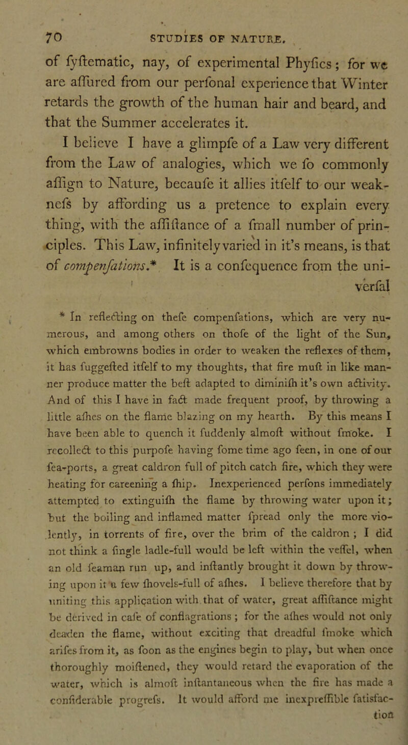 of fyftematic, nay, of experimental Phyfics; for wc are allured from our perfonal experience that Winter retards the growth of the human hair and beard, and that the Summer accelerates it. I believe I have a glimpfe of a Law very different from the Law of analogies, which we fo commonly affign to Nature, becaufe it allies itfelf to our weak- nefs by affording us a pretence to explain every thing, with the affiilance of a fmall number of prin- ciples. This Law, infinitely varied in it’s means, is that of compenjations.* It is a confequenc.e from the uni- verfal * In reflecting on thefe compenfations, which are very nu- merous, and among others on thofe of the light of the Sun, which embrowns bodies in order to weaken the reflexes of them, it has fuggefted itfelf to my thoughts, that fire mud in like man- ner produce matter the beft adapted to diminifh it’s own activity. And of this I have in fadt made frequent proof, by throwing a little afhes on the flame blazing on my hearth. By this means I have been able to quench it fuddenly almoft without fmoke. I recoiled to this purpofe having fome time ago feen, in one of our fea-ports, a great caldron full of pitch catch fire, which they were heating for careening a fhip. Inexperienced perfons immediately attempted to extinguifh the flame by throwing water upon it; hut the boiling and inflamed matter fpread only the more vio- lently, in torrents of fire, over the brim of the caldron ; I did not think a Angle ladle-full would be left within the veffel, when an old feaman run up, and inftantly brought it down by throw- ing upon it u few ihovels-full of afhes. I believe therefore that by uniting this application with that of water, great afliftance might be derived in cafe of conflagrations ; for the afhes would not only deaden the flame, without exciting that dreadful fmoke which arifesfrom it, as foon as the engines begin to play, but when once thoroughly moiftened, they would retard the evaporation of the water, which is almoft inftantaneous when the fire has made a confiderable progrefs. it would afford me incxpreffible fatisfac- tiofl