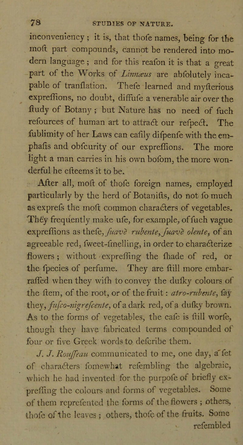 inconvcniency ; it is, that thofe names, being for the moft part compounds, cannot be rendered into mo- dern language; and for this reafon it is that a great part of the Works of Linnceus are abfolutely inca- pable of tranflation. Thefe learned and myfterious expreffions, no doubt, difFufe a venerable air over the fludy of Botany ; but Nature has no need of fuch refources of human art to attradl our refpedt. The fublimity of her Laws can eafily difpenfe with the em- phafis and obfcurity of our expreffions. The more light a man carries in his own bofom, the more won- derful he cfteems it to be. After all, moft of thofe foreign names, employed particularly by the herd of Botanifts, do not fo much as exprefs the moft common characters of vegetables. ThCy frequently make ufe, for example, of fuch vague expreffions as thefe, fuavb rubente3 Juave olente, of an agreeable red, fweet-fmelling, in order to charadterize flowers ; without expreffing the ffiade of red, or the fpecies of perfume. They are Itill more embar- raffed when they wifh to convey the dufky colours of the item, of the root, or of the fruit: atro~rubmte3 fay they, fujeo-nigrefeente, of a dark red, of a dulky brown. As to the forms of vegetables, the cafe is ftill worfe, though they have fabricated terms compounded of four or five Greek words to deferibe them. J../. Roujfeau communicated to me, one day, a'fet of charadters fomewhat refembling the algebraic, which he had invented for the purpofe of briefly ex- preffing the colours and forms of vegetables. Some of them reprefented the forms of the flowers ; others, thofe of the leaves ; others, thofe of the fruits. Some refembled