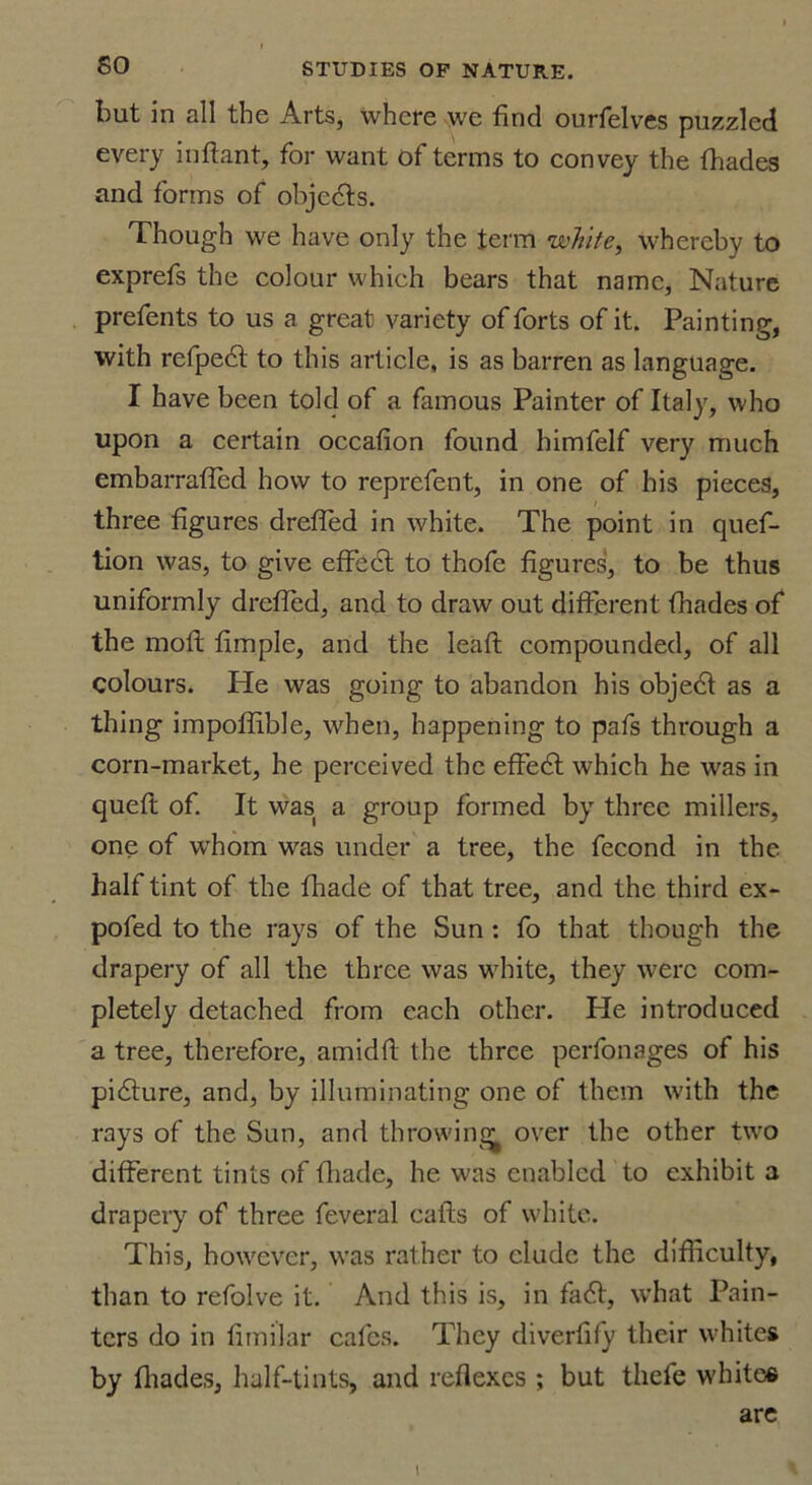 but in all the Arts, where we find ourfelves puzzled every inftant, for want of terms to convey the fhades and forms of objects. Though we have only the term white, whereby to exprefs the colour which bears that name, Nature prefents to us a great variety of forts of it. Painting, with refpedt to this article, is as barren as language. I have been told of a famous Painter of Italy, who upon a certain occafion found himfelf very much embarraffed how to reprefent, in one of his pieces, three figures dreffed in white. The point in quef- tion was, to give effect to thofe figures, to be thus uniformly dreffed, and to draw out different fhades of the moft fimple, and the lead compounded, of all colours. He was going to abandon his objedf as a thing impoffible, when, happening to pafs through a corn-market, he perceived the effedt which he was in queft of. It was a group formed by three millers, one of whom was under a tree, the fecond in the half tint of the fhade of that tree, and the third ex- pofed to the rays of the Sun : fo that though the drapery of all the three was white, they were com- pletely detached from each other. He introduced a tree, therefore, amidfl the three perfonages of his pidture, and, by illuminating one of them with the rays of the Sun, and throwing over the other two different tints of fhade, he was enabled to exhibit a drapery of three feveral calls of white. This, however, was rather to elude the difficulty, than to refolve it. And this is, in fadl, what Pain- ters do in fimilar cafes. They diverfify their whites by fhades, half-tints, and reflexes ; but thefe whites are