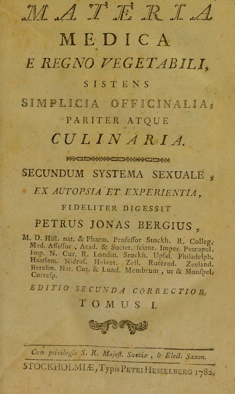 MEDICA E REGNO VEGETABILI, SISTENS SIMPLICIA OFFICINALIA* PARITER ATQUE CULINARIA. SECUNDUM SYSTEMA SEXUALE tf EX AUTOPSIA ET EXPERIENTIA, FIDELITER DIGESSIT PETRUS JONAS SERGIUS 5 M. D. Hift. nat. & Pharm. Profeffor Stockh. R. Colle? Med. AflefTor , Acad. & Societ. 1'cienr. Imner. Petronol. jmp. N. Cur R. Londin. Stockh. Upfal. Philadelph. Haarlem. Nidrof. Helvet. . Zeli. Roterod. Zeeland. Correfp CUr' & Lund’ Menibruai > ut & Monfpel, EDITIO SECUNDA CORRECTIO R, T O M U S I. Cum privilegio S. R. Majefl. Suebice , & FAect. Saxon. SI OCKHOLMIiE, Typis Petri Hesselberg 1782^