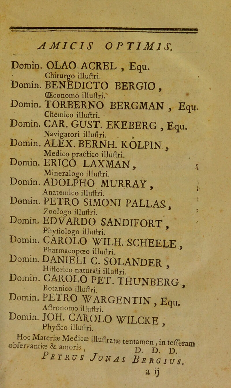 A MI CIS OPTIMIS. Domin. OLAO ACREL , Equ. Chirurgo illuftri. Domin. BENEDICTO BERGIO, (Economo illuftri.' Domin. TORBERNO BERGMAN , Equ. Chemico illuftri. Domin. CAR. GUST. EKEBERG 3 Equ. Navigatori illuftri. Domin. ALEX. BERNH. KOLPIN , Medico pra&ico illuftri, Domin. ERICO LAXMAN, A Mineralogo illuftri. Domin. ADOLPHO MURRAY , Anatomico illuftri. Domin. PETRO SIMONI PALLAS Zoologo illuftri. * r Domin. EDVARDO SANDIFORT Phyliologo illuftri. Domin. CAROLO WILH. SCHEELE Pharmacopceo illuftri * Domin. DANIELI C. SOLANDER Hiftorico naturali illuftri Domin. CAROLO PET. THUNBERG Botanico illuftri. * Domin. PETRO WARGENTIN Equ. Aftronorpo illuftri. - Domin. JOH. CAROLO WILCKE Phyftco illuftri. > Hoc Materias Medicas illuftratse tentamen tatr obfervantfe & amoris, D D D™ 1 BT KU S J 0 J7 A S B E R G I U S.