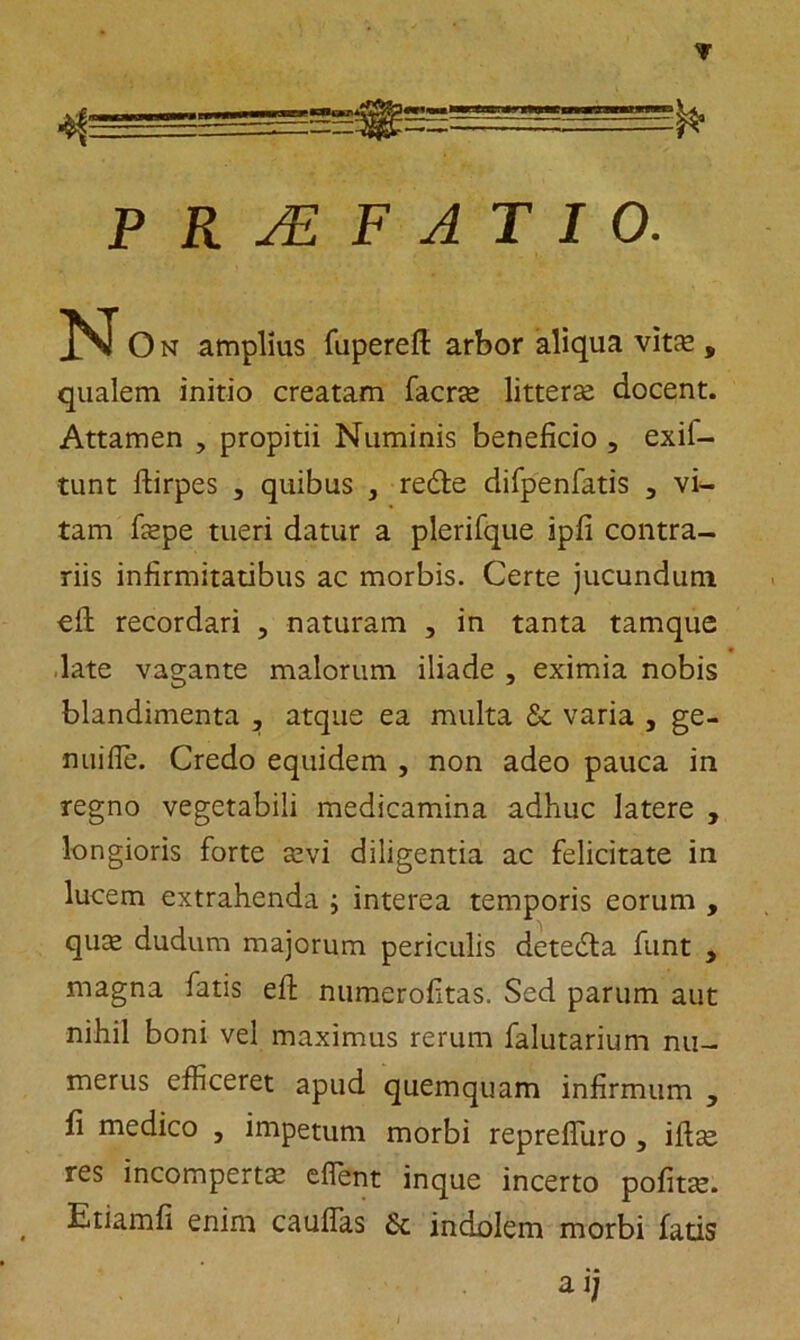 PRAEFATIO. N O n amplius fuperefl: arbor aliqua vitfe , qualem initio creatam facrae litterae docent. Attamen , propitii Numinis beneficio , exil- tunt ftirpes , quibus , redte difpenfatis 3 vi- tam faepe tueri datur a plerifque ipfi contra- riis infirmitatibus ac morbis. Certe jucundum cfh recordari , naturam , in tanta tamque late vagante malorum iliade , eximia nobis blandimenta , atque ea multa & varia , ge- nuifle. Credo equidem , non adeo pauca in regno vegetabili medicamina adhuc latere , longioris forte aevi diligentia ac felicitate in lucem extrahenda ; interea temporis eorum , quae dudum majorum periculis detedta funt , magna fatis eft numerofitas. Sed parum aut nihil boni vel maximus rerum falutarium nu- merus efficeret apud quemquam infirmum , fi medico , impetum morbi reprefiuro , iftse res incompertae effient inque incerto pofitae. Etiamfi enim cauffas 6c indolem morbi fatis