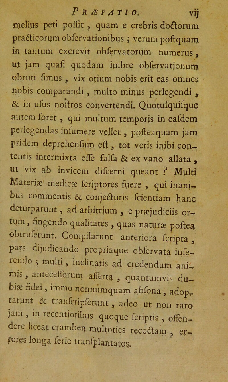 Pr/efatio, vij meliiis peti poffit ? quam e crebris do&orum pradticorum obfervationibus i verum poftquam in tantum excrevit obfervatorum numerus 3 ut jam quafi quodam imbre obfervatjonurni obruti fimus , vix otium nobis erit eas omnes nobis comparandi , multo minus perlegendi y & in ufus noftros convertendi. Quotufquifquq autem foret , qui multum temporis in eafdem perlegendas infumere vellet 5 pofteaquam jam pridem deprehenfum eft, tot veris inibi con,- tentis intermixta efle falfa & ex vano allata , ut vix ab invicem difcerni queant ? Multi Materia» mediae fcrjptores fuere , qui inani- bus commentis & conjecturis fcientiam hanc deturparunt, ad arbitrium 3 e praejudiciis or— tijm, fingendo qualitates, quas natune poftea obtruferunt. Compilarunt anteriora fcripta , pars dijudicando propria que obfervata infe- rendo h multi, inclinatis ad credendum ani, nus, antecefforum afferta , quantumvis du- bia; fidei, immo nonnumquam abfona , adop,. tarunt & tranfcripferunt 3 adeo ut non raro jam , in recentjoribus quoque fcriptis , olfen- dere liceat cramben multoties recoCtam , er, fores longa ferie tranfplantatos..