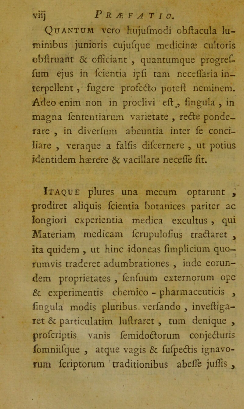 Vlij P R JE F A T I O. Quantum vero hujufmodi obftacula lu- minibus junioris cujufque medicina cultoris obftruant & officiant , quantumque progref- fum ejus in fcientia ipfi tam ncceffaria in- terpellent , fugere profe&o poteft neminem. Adeo enim non in proclivi eft., (ingula , in magna fententrarum varietate , redle ponde- rare , in diverium abeuntia inter fe conci- liare , veraque a falfis difcernere , ut potius identidem harere tk vacillare necefie fit. Itaque plures una mecum optarunt , prodiret aliquis fcientia botanices pariter ac longiori experientia medica excultus , qui Materiam medicam fcrupulofius traftaret , sta quidem , ut hinc idoneas fimplicium quo- rumvis traderet adumbrationes , inde eorun- dem proprietates , fenfuum externorum ope 6c experimentis chemico - pharmaceuticis 3 lingula modis pluribus verfando , inveftiga- ret fk particulatim luftraret , tum denique , profcriptis vanis femido&orum conjedturis fomniifque , atque vagis & fufpeclis ignavo- rum fcriptorum traditionibus abeffie juffis ,